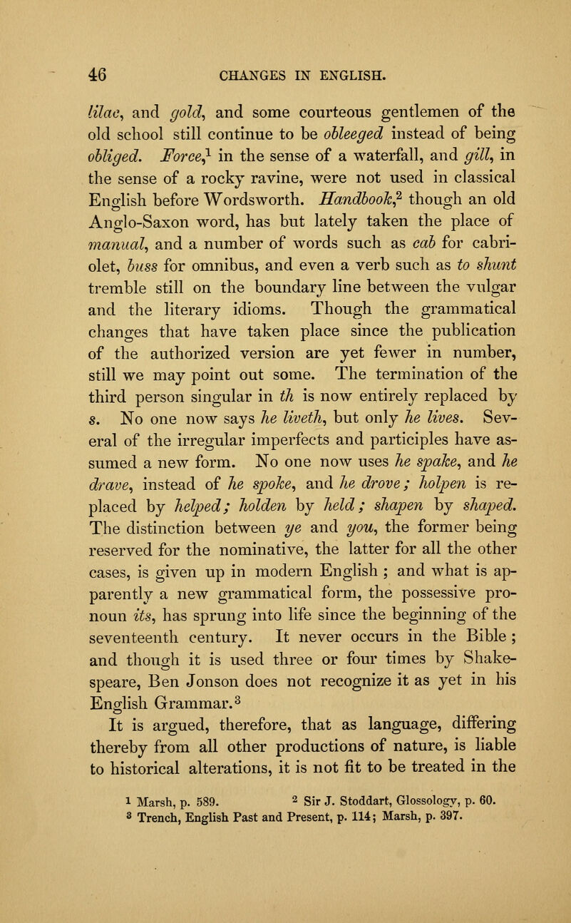 lilac^ and gold^ and some courteous gentlemen of the old school still continue to be ohleeged instead of being obliged. Foree^ in the sense of a waterfall, and gill^ in the sense of a rocky ravine, were not used in classical English before Wordsworth. Handbook? though an old Anglo-Saxon word, has but lately taken the place of manual., and a number of words such as cab for cabri- olet, buss for omnibus, and even a verb such as to shunt tremble still on the boundary line between the vulgar and the literary idioms. Though the grammatical changes that have taken place since the publication of the authorized version are yet fewer in number, still we may point out some. The termination of the third person singular in th is now entirely replaced by s. No one now says he liveth, but only he lives. Sev- eral of the irregular imperfects and participles have as- sumed a new form. No one now uses he spahe., and he drave, instead of he spoke, and he drove; holpen is re- placed by helped; holden by held; shapen by shaped. The distinction between 7/e and you, the former being reserved for the nominative, the latter for all the other cases, is given up in modern English ; and what is ap- parently a new grammatical form, the possessive pro- noun its, has sprung into life since the beginning of the seventeenth century. It never occurs in the Bible ; and though it is used three or four times by Shake- speare, Ben Jonson does not recognize it as yet in his English Grammar. 2 It is argued, therefore, that as language, diflPering thereby from all other productions of nature, is liable to historical alterations, it is not fit to be treated in the 1 Marsh, p. 589. 2 gi^ j. Stoddart, Glossology, p. 60. 8 Trench, English Past and Present, p. 114; Marsh, p. 397.