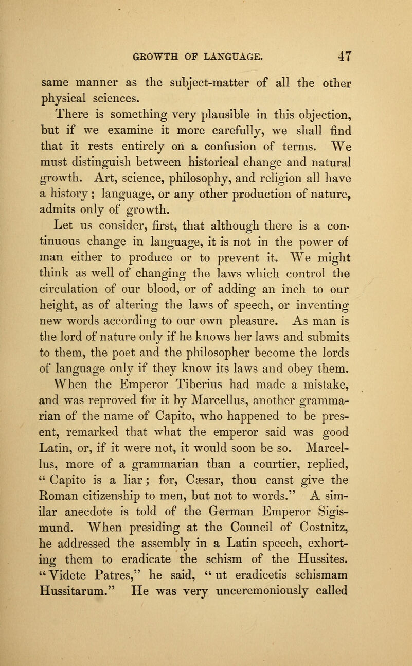 same manner as the subject-matter of all the other physical sciences. There is something very plausible in this objection, but if we examine it more carefully, we shall find that it rests entirely on a confusion of terms. We must distinguish between historical change and natural growth. Art, science, philosophy, and religion all have a history; language, or any other production of nature, admits only of growth. Let us consider, first, that although there is a con- tinuous change in language, it is not in the power of man either to produce or to prevent it. We might think as well of changing the laws which control the circulation of our blood, or of adding an inch to our height, as of altering the laws of speech, or inventing new words according to our own pleasure. As man is the lord of nature only if he knows her laws and submits to them, the poet and the philosopher become the lords of language only if they know its laws and obey them. When the Emperor Tiberius had made a mistake, and was reproved for it by Marcellus, another gramma- rian of the name of Capito, who happened to be pres- ent, remarked that what the emperor said was good Latin, or, if it were not, it would soon be so. Marcel- lus, more of a grammarian than a courtier, replied,  Capito is a liar; for, Caesar, thou canst give the Roman citizenship to men, but not to words. A sim- ilar anecdote is told of the German Emperor Sigis- mund. When presiding at the Council of Costnitz, he addressed the assembly in a Latin speech, exhort- ing them to eradicate the schism of the Hussites. Videte Patres, he said,  ut eradicetis schismam Hussitarum. He was very unceremoniously called