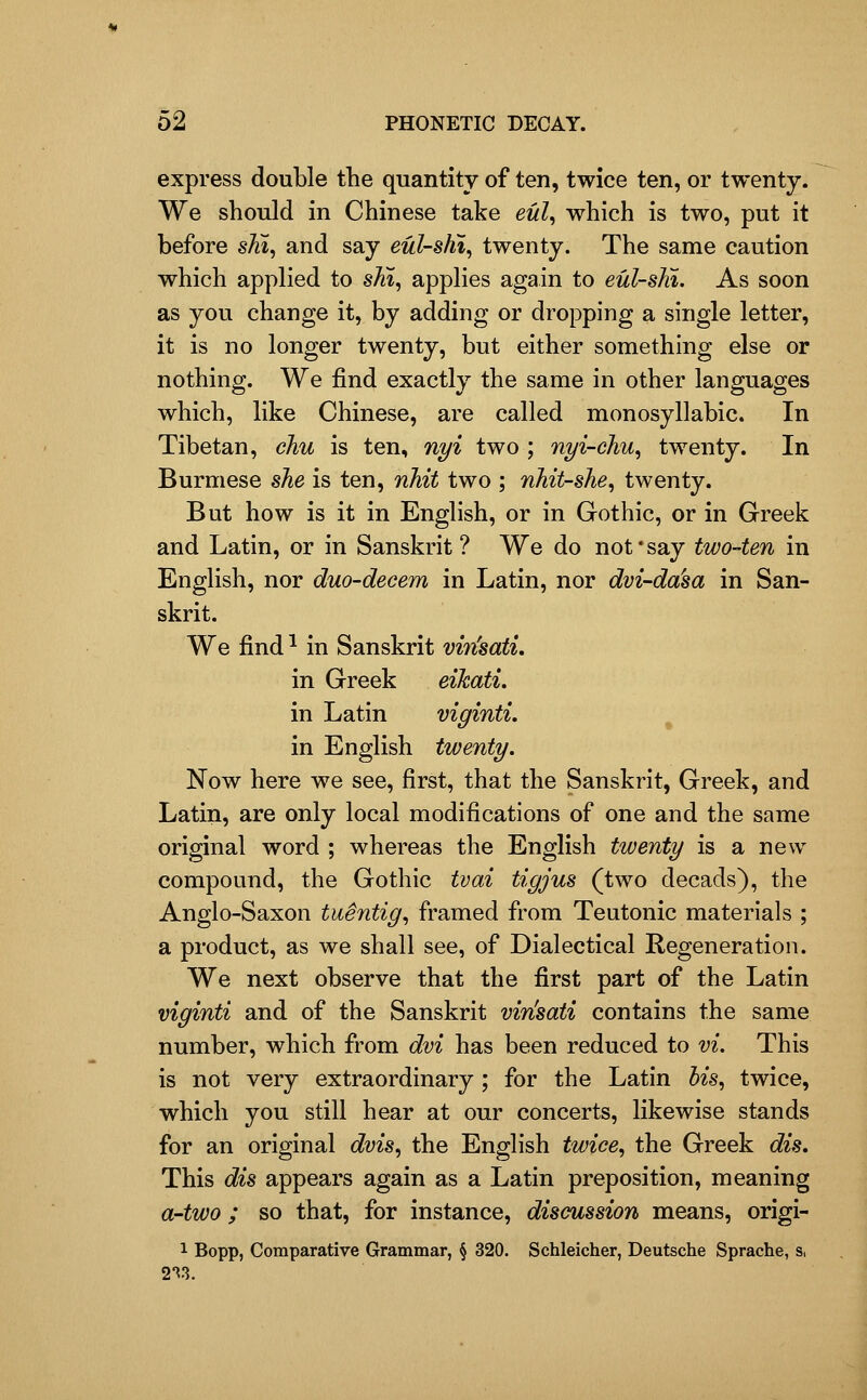 express double the quantity of ten, twice ten, or twenty. We should in Chinese take ewZ, which is two, put it before sH, and say eul-s/ii, twenty. The same caution which applied to shi, applies again to eul-sln. As soon as you change it, by adding or dropping a single letter, it is no longer twenty, but either something else or nothing. We find exactly the same in other languages which, like Chinese, are called monosyllabic. In Tibetan, chu is ten, nyi two ; nyi-chu^ twenty. In Burmese she is ten, nhit two ; nhit-she, twenty. But how is it in English, or in Gothic, or in Greek and Latin, or in Sanskrit ? We do not'say two-ten in English, nor duo-decem in Latin, nor dvi-da'sa in San- skrit. We find ^ in Sanskrit vin'satL in Greek eikati. in Latin viginti, in English twenty. Now here we see, first, that the Sanskrit, Greek, and Latin, are only local modifications of one and the same original word ; whereas the English twenty is a new compound, the Gothic tvai tigjus (two decads), the Anglo-Saxon tuentig^ framed from Teutonic materials ; a product, as we shall see, of Dialectical Regeneration. We next observe that the first part of the Latin viginti and of the Sanskrit vinsati contains the same number, which from dvi has been reduced to vi. This is not very extraordinary ; for the Latin his^ twice, which you still hear at our concerts, likewise stands for an original dvis^ the English twiee^ the Greek dis. This dis appears again as a Latin preposition, meaning a-two ; so that, for instance, discussion means, origi- 1 Bopp, Comparative Grammar, § 320. Schleicher, Deutsche Sprache, s, 2^3.