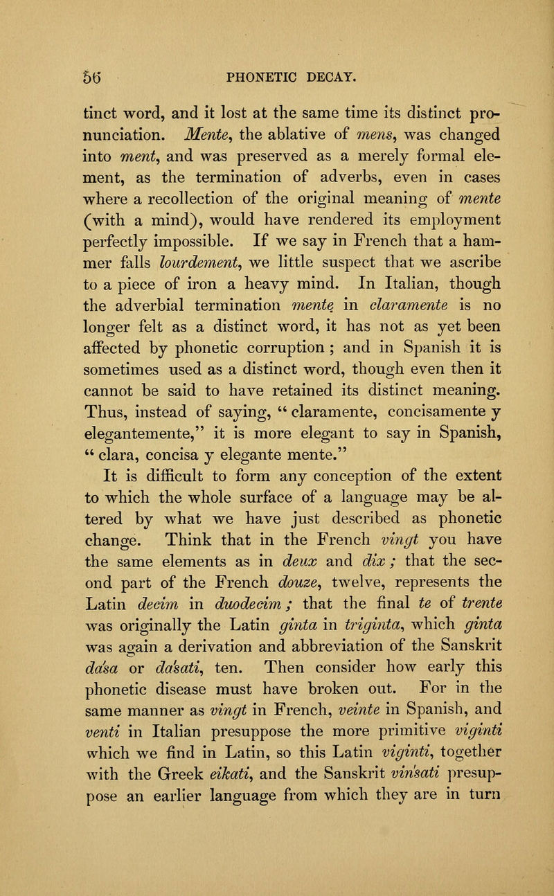 tinct word, and it lost at the same time its distinct pro- nunciation. Mente, the ablative of mens, was changed into ment, and was preserved as a merely formal ele- ment, as the termination of adverbs, even in cases where a recollection of the original meaning of mente (with a mind), would have rendered its employment perfectly impossible. If we say in French that a ham- mer falls lourdement, we little suspect that we ascribe to a piece of iron a heavy mind. In Italian, though the adverbial termination mente in claramente is no longer felt as a distinct word, it has not as yet been affected by phonetic corruption ; and in Spanish it is sometimes used as a distinct word, though even then it cannot be said to have retained its distinct meaning. Thus, instead of saying,  claramente, concisamente y elegantemente, it is more elegant to say in Spanish,  clara, concisa y elegante mente. It is difficult to form any conception of the extent to which the whole surface of a language may be al- tered by what we have just described as phonetic change. Think that in the French vingt you have the same elements as in deux and dix; that the sec- ond part of the French douze, twelve, represents the Latin decim in duodecim; that the final te of trente was originally the Latin ginta in triginta^ which ginta was again a derivation and abbreviation of the Sanskrit da'sa or da'sati, ten. Then consider how early this phonetic disease must have broken out. For in the same manner as vingt in French, veinte in Spanish, and venti in Italian presuppose the more primitive viginti which we find in Latin, so this Latin viginti^ together with the Greek eikati, and the Sanskrit vinsati presup- pose an earlier language from which they are in turn