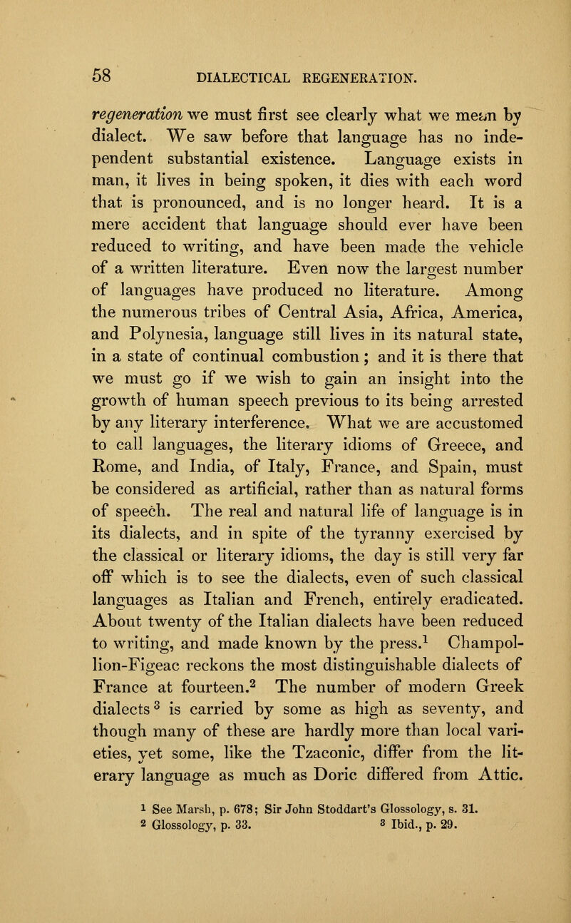 regeneration we must first see clearly what we metjn by dialect. We saw before that language has no inde- pendent substantial existence. Language exists in man, it lives in being spoken, it dies with each word that is pronounced, and is no longer heard. It is a mere accident that language should ever have been reduced to writino;, and have been made the vehicle of a written literature. Even now the largest number of languages have produced no literature. Among the numerous tribes of Central Asia, Africa, America, and Polynesia, language still lives in its natural state, in a state of continual combustion; and it is there that we must go if we wish to gain an insight into the growth of human speech previous to its being arrested by any literary interference. What we are accustomed to call languages, the literary idioms of Greece, and Rome, and India, of Italy, France, and Spain, must be considered as artificial, rather than as natural forms of speech. The real and natural life of language is in its dialects, and in spite of the tyranny exercised by the classical or literary idioms, the day is still very far off which is to see the dialects, even of such classical languages as Italian and French, entirely eradicated. About twenty of the Italian dialects have been reduced to writing, and made known by the press.^ Champol- lion-Figeac reckons the most distinguishable dialects of France at fourteen.^ The number of modern Greek dialects ^ is carried by some as high as seventy, and though many of these are hardly more than local vari- eties, yet some, like the Tzaconic, differ from the lit- erary language as much as Doric differed from Attic. 1 See Marsh, p. 678; Sir John Stoddart's Glossology, s. 31. 2 Glossology, p. 33. 3 ibid., p. 29.