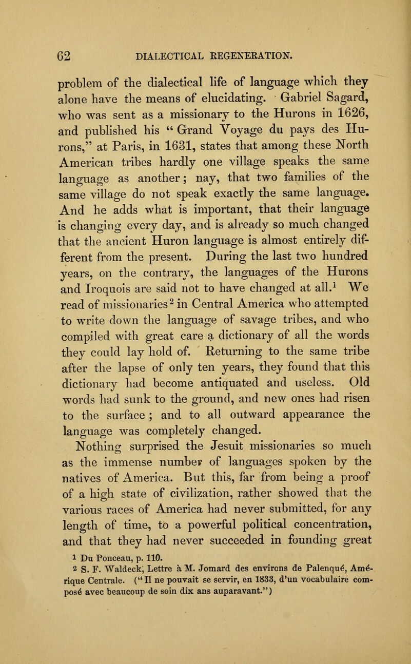 problem of the dialectical life of language which they alone have the means of elucidating. Gabriel Sagard, who was sent as a missionary to the Hurons in 1626, and published his  Grand Voyage du pays des Hu- rons, at Paris, in 1631, states that among these North American tribes hardly one village speaks the same language as another; nay, that two families of the same village do not speak exactly the same language. And he adds what is important, that their language is changing every day, and is already so much changed that the ancient Huron language is almost entirely dif- ferent from the present. During the last two hundred years, on the contrary, the languages of the Hurons and Iroquois are said not to have changed at all.^ We read of missionaries ^ in Central America who attempted to write down the language of savage tribes, and who compiled with great care a dictionary of all the words they could lay hold of. Returning to the same tribe after the lapse of only ten years, they found that this dictionary had become antiquated and useless. Old words had sunk to the ground, and new ones had risen to the surface ; and to all outward appearance the language was completely changed. Nothing surprised the Jesuit missionaries so much as the immense numbev of languages spoken by the natives of America. But this, far from being a proof of a high state of civilization, rather showed that the various races of America had never submitted, for any length of time, to a powerful political concentration, and that they had never succeeded in founding great 1 Du Ponceau, p. 110. 2 S. F. Waldeck; Lettre a M. Jomard des environs de Palenqu^, Am^- rique Centrale. (II ne pouvait se servir, en 1833, d'un vocabulaire com- post avec beaucoup de soin dix ans auparavant.)