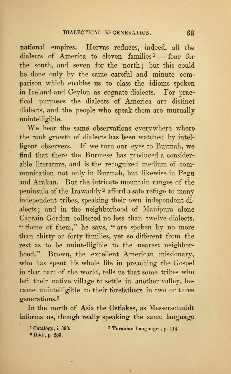 national empires. Hervas reduces, indeed, all the dialects of America to eleven families ^ — four for the south, and seven for the north; but this could be done only by the same careful and minute com- parison which enables us to class the idioms spoken in Iceland and Ceylon as cognate dialects. For prac- tical purposes the dialects of America are distinct dialects, and the people who speak them are mutually unintelUmble. We hear the samd observations everywhere where the rank growth of dialects has been watched by intel- ligent obsers^ers. If we turn our eyes to Burmah, we find that there the Burmese has produced a consider- able literature, and is the recognized medium of com- munication not only in Burmah, but likewise in Pegu and Arakan. But the intricate mountain rano-es of the peninsula of the Irawaddy ^ afford a safe refuge to many independent tribes, speaking their own independent di- alects ; and in the neighborhood of Manipura alone Captain Gordon collected no less than twelve dialects.  Some of them, he says,  are spoken by no more than thirty or forty families, yet so different from the rest as to be unintelligible to the nearest neighbor- hood. Brown, the excellent American missionary, who has spent his whole life in preaching the Gospel in that part of the world, tells us that some tribes who lefl their native village to settle in another valley, be- came unintelligible to their forefathers in two or three generations.^ In the north of Asia the Ostiakes, as Messerschmidt informs us, though really speaking the same language 1 Catalogo, i. 393. 2 Turanian Languages, p. 114. 8 Ibid., p. 233.