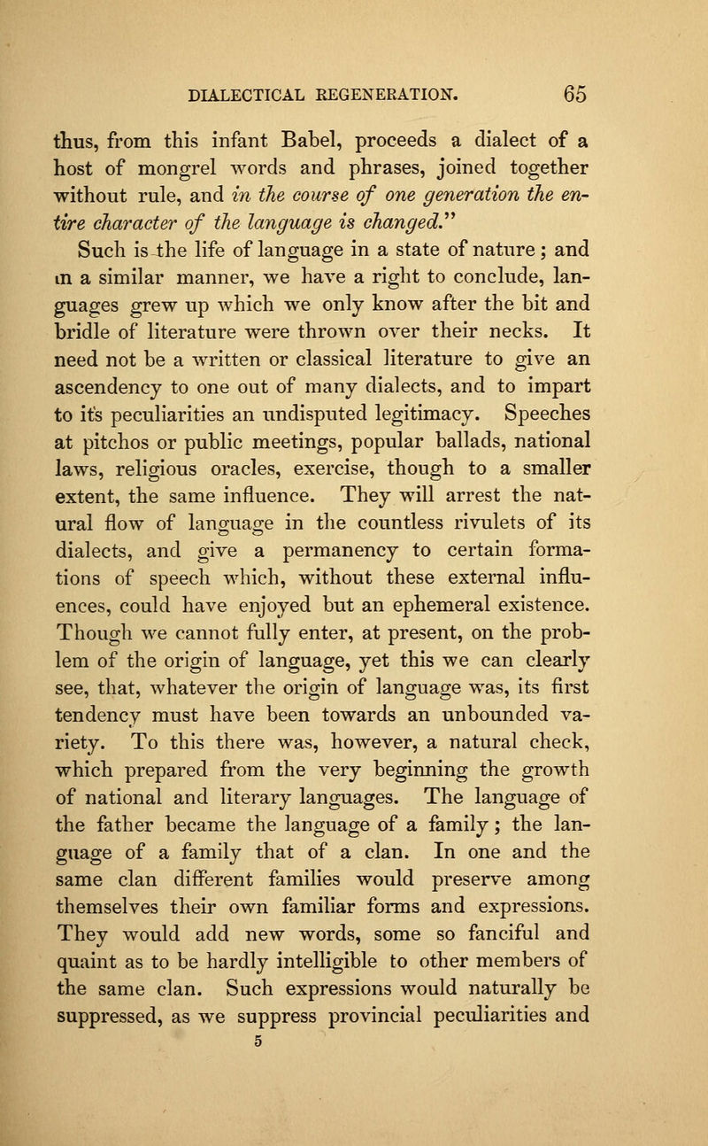 thus, from this infant Babel, proceeds a dialect of a host of mongrel words and phrases, joined together without rule, and in the course of one generation the en- tire character of the language is changed.^^ Such is-lhe life of language in a state of nature; and in a similar manner, we have a right to conclude, lan- guages grew up which we only know after the bit and bridle of literature were thrown over their necks. It need not be a written or classical literature to give an ascendency to one out of many dialects, and to impart to its peculiarities an undisputed legitimacy. Speeches at pitchos or public meetings, popular ballads, national laws, religious oracles, exercise, though to a smaller extent, the same influence. They will arrest the nat- ural flow of languao-e in the countless rivulets of its dialects, and give a permanency to certain forma- tions of speech which, without these external influ- ences, could have enjoyed but an ephemeral existence. Though we cannot fully enter, at present, on the prob- lem of the origin of language, yet this we can clearly see, that, whatever the origin of language was, its first tendency must have been towards an unbounded va- riety. To this there was, however, a natural check, which prepared from the very beginning the growth of national and literary languages. The language of the father became the language of a family; the lan- guage of a family that of a clan. In one and the same clan different families would preserve among themselves their own familiar forms and expressions. They would add new words, some so fanciful and quaint as to be hardly intelligible to other members of the same clan. Such expressions would naturally be suppressed, as we suppress provincial peculiarities and 5