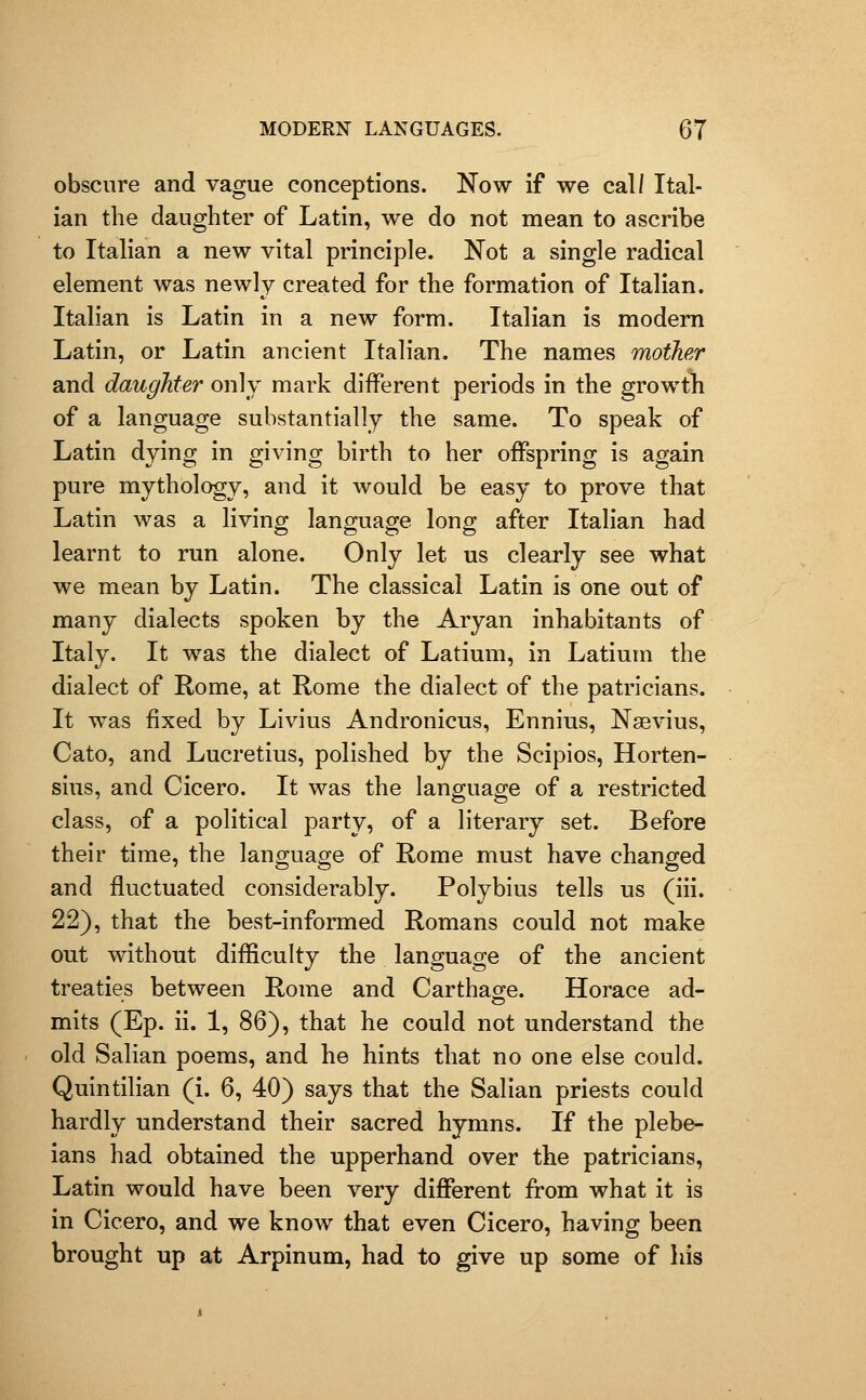 obscure and vague conceptions. Now if we call Ital- ian the daughter of Latin, we do not mean to ascribe to Italian a new vital principle. Not a single radical element was newly created for the formation of Italian. Italian is Latin in a new form. Italian is modern Latin, or Latin ancient Italian. The names mother and daughter only mark different periods in the growth of a language substantially the same. To speak of Latin dying in giving birth to her offspring is again pure mythology, and it would be easy to prove that Latin was a living language long after Italian had learnt to run alone. Only let us clearly see what we mean by Latin. The classical Latin is one out of many dialects spoken by the Aryan inhabitants of Italy. It was the dialect of Latium, in Latium the dialect of Rome, at Rome the dialect of the patricians. It was fixed by Livius Andronicus, Ennius, Nsevius, Cato, and Lucretius, polished by the Scipios, Horten- sius, and Cicero. It was the language of a restricted class, of a political party, of a literary set. Before their time, the language of Rome must have changed and fluctuated considerably. Polybius tells us (iii. 22), that the best-informed Romans could not make out without difficulty the language of the ancient treaties between Rome and Carthao^e. Horace ad- mits (Ep. ii. 1, 86), that he could not understand the old Salian poems, and he hints that no one else could. Quintilian (i. 6, 40) says that the Salian priests could hardly understand their sacred hymns. If the plebe- ians had obtained the upperhand over the patricians, Latin would have been very different from what it is in Cicero, and we know that even Cicero, having been brought up at Arpinum, had to give up some of his