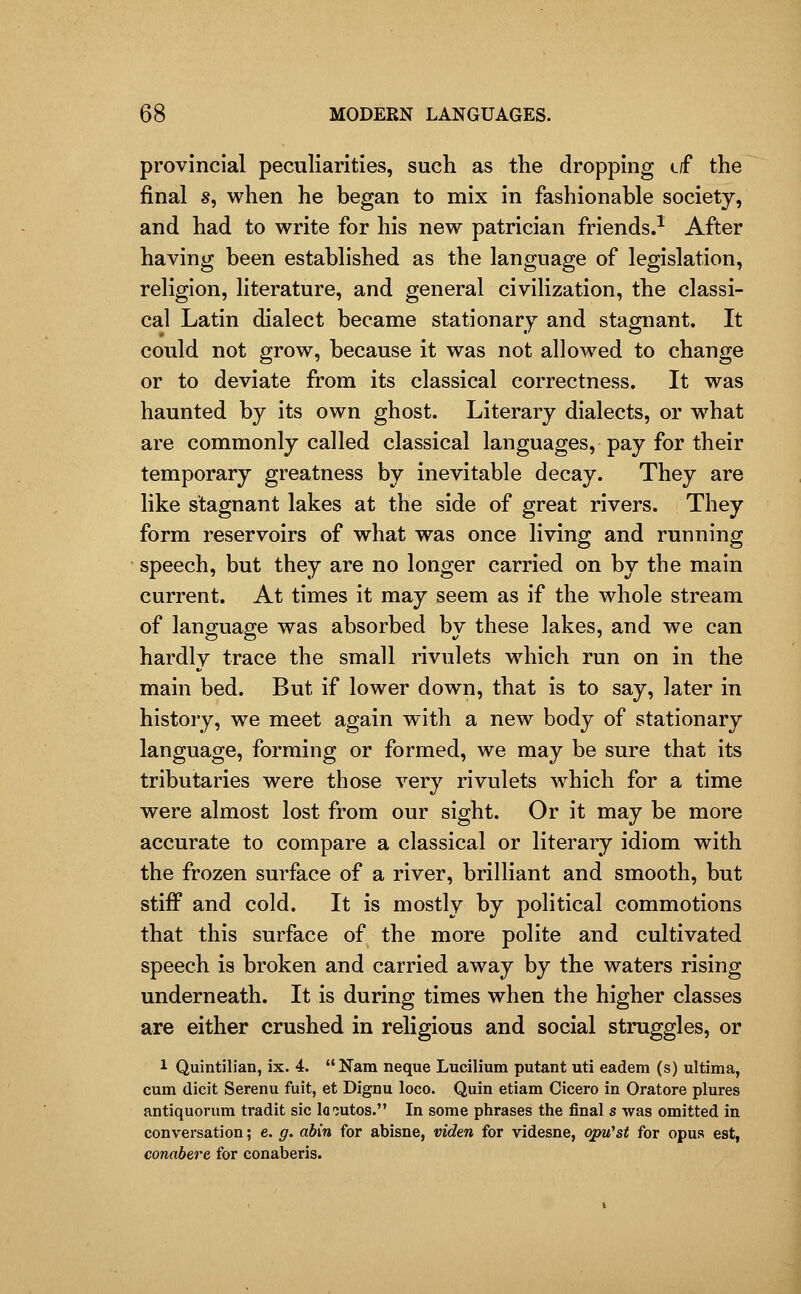 provincial peculiarities, such as the dropping (.f the final s, when he began to mix in fashionable society, and had to write for his new patrician friends.^ After having been established as the language of legislation, religion, literature, and general civilization, the classi- cal Latin dialect became stationary and stagnant. It could not grow, because it was not allowed to change or to deviate from its classical correctness. It was haunted by its own ghost. Literary dialects, or what are commonly called classical languages, pay for their temporary greatness by inevitable decay. They are like stagnant lakes at the side of great rivers. They form reservoirs of what was once living and running speech, but they are no longer carried on by the main current. At times it may seem as if the whole stream of language was absorbed by these lakes, and we can hardly trace the small rivulets which run on in the main bed. But if lower down, that is to say, later in history, we meet again with a new body of stationary language, forming or formed, we may be sure that its tributaries were those very rivulets which for a time were almost lost from our sight. Or it may be more accurate to compare a classical or literary idiom with the frozen surface of a river, brilliant and smooth, but stiff and cold. It is mostly by political commotions that this surface of the more polite and cultivated speech is broken and carried away by the waters rising underneath. It is during times when the higher classes are either crushed in religious and social struggles, or 1 Quintilian, ix. 4. Nam neque Lucilium putant uti eadem (s) ultima, cum (licit Serenu fuit, et Dignu loco. Quin etiam Cicero in Oratore plures antiquorum tradit sic lo-jutos. In some phrases the final s was omitted in conversation; e. g. abin for abisne, viden for videsne, opu'st for opus est, conabere for conaberis.