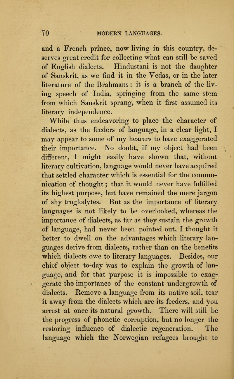 and a French prince, now living in this country, de- serves great credit for collectincr what can still be saved of English dialects. Hindustani is not the daughter of Sanskrit, as we find it in the Vedas, or in the later literature of the Brahmans: it is a branch of the liv- ing speech of India, springing from the same stem from which Sanskrit sprang, when it first assumed its literary independence. While thus endeavoring to place the character of dialects, as the feeders of language, in a clear light, I may appear to some of my hearers to have exaggerated their importance. No doubt, if my object had been different, I might easily have shown that, without literary cultivation, language would never have acquired that settled character which is essential for the commu- nication of thought; that it would never have fulfilled its highest purpose, but have remained the mere jargon of shy troglodytes. But as the importance of literary languages is not likely to be overlooked, whereas the importance of dialects, as far as they sustain the growth of language, had never been pointed out, I thought it better to dwell on the advantages which literary lan- guages derive from dialects, rather than on the benefits which dialects owe to literarv languages. Besides, our chief object to-day was to explain the growth of lan- guage, and for that purpose it is impossible to exag- gerate the importance of the constant undergrowth of dialects. Remove a language from its native soil, tear it away from the dialects which are its feeders, and you arrest at once its natural growth. There will still be the progress of phonetic corruption, but no longer the restoring influence of dialectic regeneration. The language which the Norwegian refugees brought to