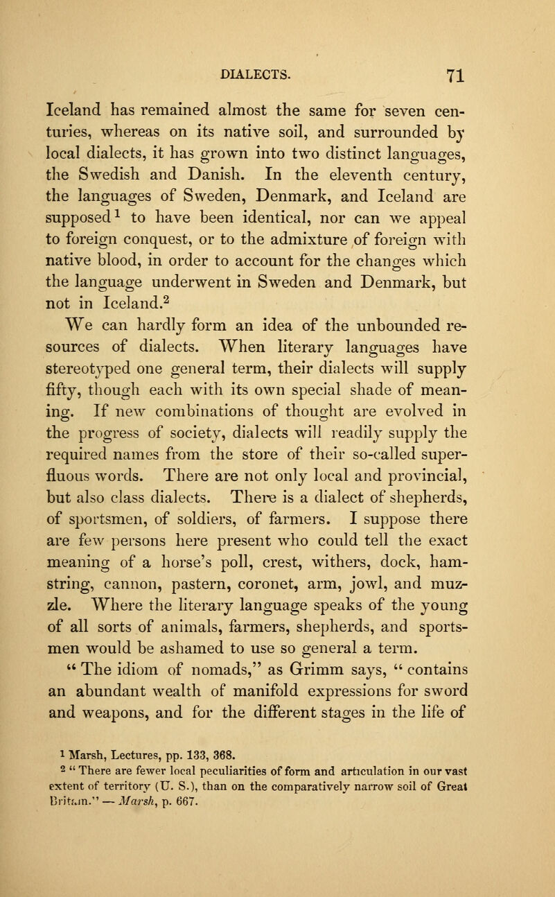 Iceland has remained almost the same for seven cen- turies, whereas on its native soil, and surrounded by local dialects, it has grown into two distinct languages, the Swedish and Danish. In the eleventh century, the languages of Sweden, Denmark, and Iceland are supposed^ to have been identical, nor can we appeal to foreign conquest, or to the admixture of foreign with native blood, in order to account for the changes which the language underwent in Sweden and Denmark, but not in Iceland.^ We can hardly form an idea of the unbounded re- sources of dialects. When literary languages have stereotyped one general term, their dialects will supply fifty, though each with its own special shade of mean- ing. If new combinations of thought are evolved in the progress of society, dialects will readily supply the required names from the store of their so-called super- fluous words. There are not only local and provincial, but also class dialects. There is a dialect of shepherds, of sportsmen, of soldiers, of farmers. I suppose there are few persons here present who could tell the exact meaning of a horse's poll, crest, withers, dock, ham- string, cannon, pastern, coronet, arm, jowl, and muz- zle. Where the literary language speaks of the young of all sorts of animals, farmers, shepherds, and sports- men would be ashamed to use so general a term.  The idiom of nomads, as Grimm says,  contains an abundant wealth of manifold expressions for sword and weapons, and for the different stages in the life of 1 Marsh, Lectures, pp. 133, 368. 2  There are fewer local peculiarities of form and articulation in our vast extent of territory (U. S.), than on the comparatively naiTow soil of Great Dritf.in. — Marsh, p. 667.