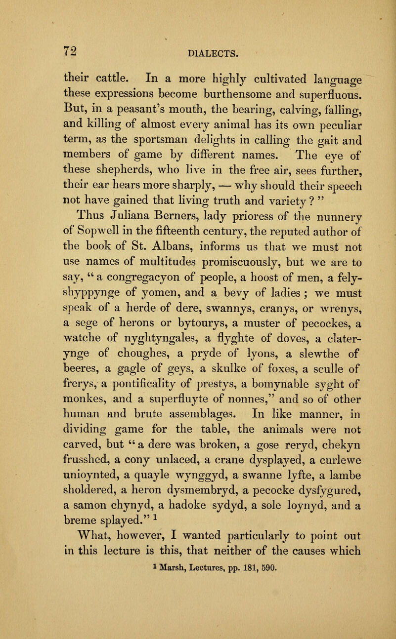 their cattle. In a more highly cultivated language these expressions become burthensome and superfluous. But, in a peasant's mouth, the bearing, calving, falling, and killing of almost every animal has its own peculiar term, as the sportsman delights in calling the gait and members of game by different names. The eye of these shepherds, who live in the free air, sees further, their ear hears more sharply, — why should their speech not have gained that living truth and variety ?  Thus Juliana Berners, lady prioress of the nunnery of Sopwell in the fifteenth century, the reputed author of the book of St. Albans, informs us that we must not use names of multitudes promiscuously, but we are to say,  a congregacyon of people, a boost of men, a fely- shyppynge of yomen, and a bevy of ladies; we must speak of a herde of dere, swannys, cranys, or wrenys, a sege of herons or bytourys, a muster of pecockes, a watche of nyghtyngales, a flyghte of doves, a clater- ynge of choughes, a pryde of lyons, a slewthe of beeres, a gagle of geys, a skulke of foxes, a sculle of frerys, a pontificality of prestys, a bomynable syght of monkes, and a superfluyte of nonnes, and so of other human and brute assemblages. In like manner, in dividing game for the table, the animals were not carved, but  a dere was broken, a gose reryd, chekyn frusshed, a cony unlaced, a crane dysplayed, a curie we unioynted, a quayle wynggyd, a swanne lyfte, a lambe sholdered, a heron dysmembryd, a pecocke dysfygured, a samon chynyd, a hadoke sydyd, a sole loynyd, and a breme splayed. ^ What, however, I wanted particularly to point out in this lecture is this, that neither of the causes which 1 Marsh, Lectures, pp. 181, 590.