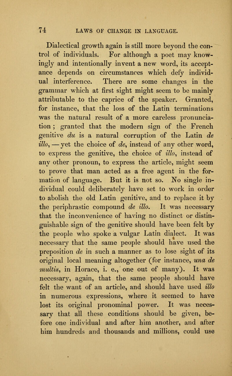 Dialectical growth again is still more beyond the con- trol of individuals. For although a poet may know- ingly and intentionally invent a new word, its accept- ance depends on circumstances which defy individ- ual interference. There are some chano-es in the grammar which at first sight might seem to be mainly attributable to the caprice of the speaker. Granted, for instance, that the loss of the Latin terminations was the natural result of a more careless pronuncia- tion ; granted that the modern sign of the French genitive du is a natural corruption of the Latin de illo, — yet the choice of c?e, instead of any other word, to express the genitive, the choice of illo, instead of any other pronoun, to express the article, might seem to prove that man acted as a free agent in the for- mation of language. But it is not so. No single in- dividual could deliberately have set to work in order to abolish the old Latin genitive, and to replace it by the periphrastic compound de illo. It was necessary that the inconvenience of having no distinct or distin- guishable sign of the genitive should have been felt by the people who spoke a vulgar Latin dialect. It was necessary that the same people should have used the preposition de in such a manner as to lose sight of its original local meaning altogether (for instance, una de multis, in Horace, i, e., one out of many). It was necessary, again, that the same people should have felt the want of an article, and should have used illo in numerous expressions, where it seemed to have lost its original pronominal power. It was neces- sary that all these conditions should be given, be- fore one individual and after him another, and after him hundreds and thousands and millions, could use
