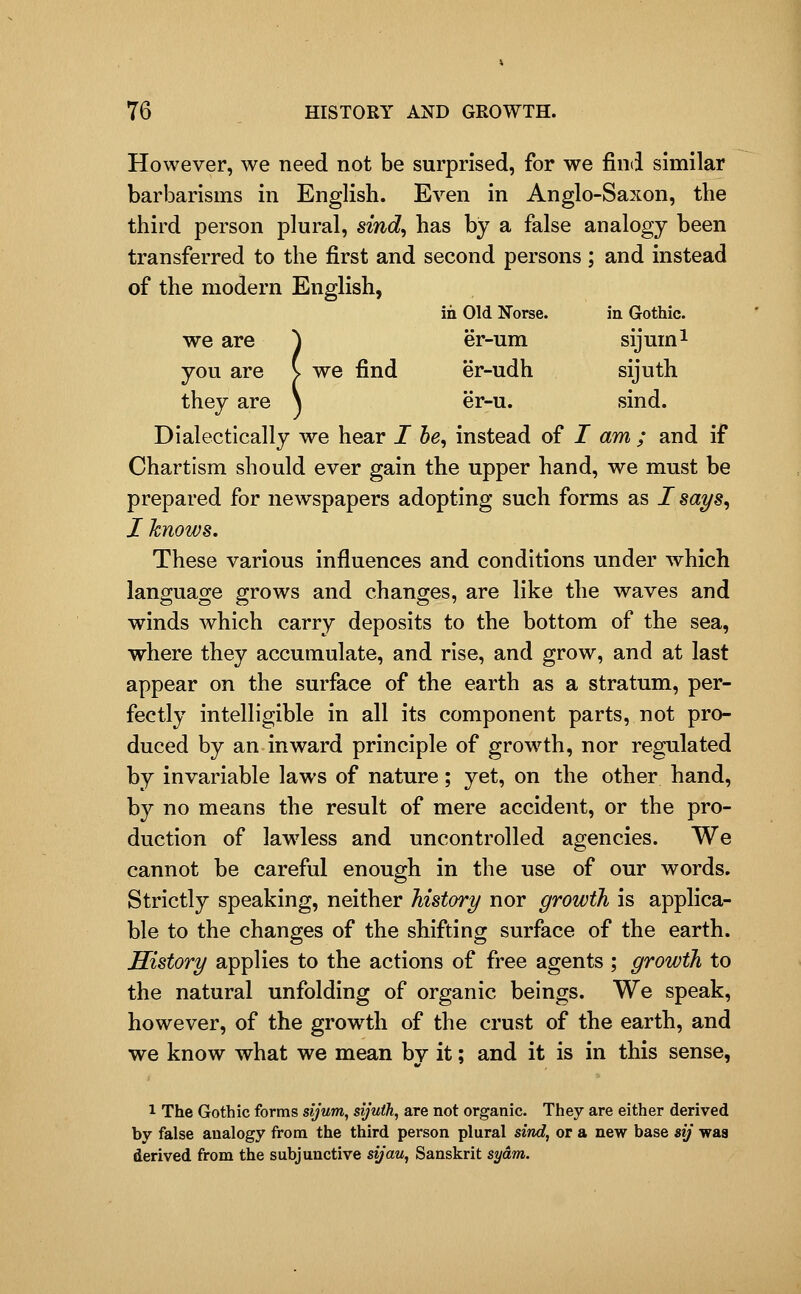 However, we need not be surprised, for we find similar barbarisms in English. Even in Anglo-Saxon, the third person plural, sind^ has by a false analogy been transferred to the first and second persons; and instead of the modern English, in Old Norse. in Gothic. we are ^ er-um sijum^ you are v we find er-udh sijuth they are \ er-u. sind. Dialectically we hear I he, instead of I am ; and if Chartism should ever gain the upper hand, we must be prepared for newspapers adopting such forms as I says, I knows. These various influences and conditions under which language grows and changes, are like the waves and winds which carry deposits to the bottom of the sea, where they accumulate, and rise, and grow, and at last appear on the surface of the earth as a stratum, per- fectly intelligible in all its component parts, not pro- duced by an inward principle of growth, nor regulated by invariable laws of nature; yet, on the other hand, by no means the result of mere accident, or the pro- duction of lawless and uncontrolled agencies. We cannot be careful enough in the use of our words. Strictly speaking, neither history nor growth is applica- ble to the changes of the shifting surface of the earth. History applies to the actions of free agents ; growth to the natural unfolding of organic beings. We speak, however, of the growth of the crust of the earth, and we know what we mean by it; and it is in this sense, 1 The Gothic forms sijum, sijuth^ are not organic. They are either derived by false analogy from the third person plural sind, or a new base sij was derived from the subjunctive sij'au, Sanskrit sydm.