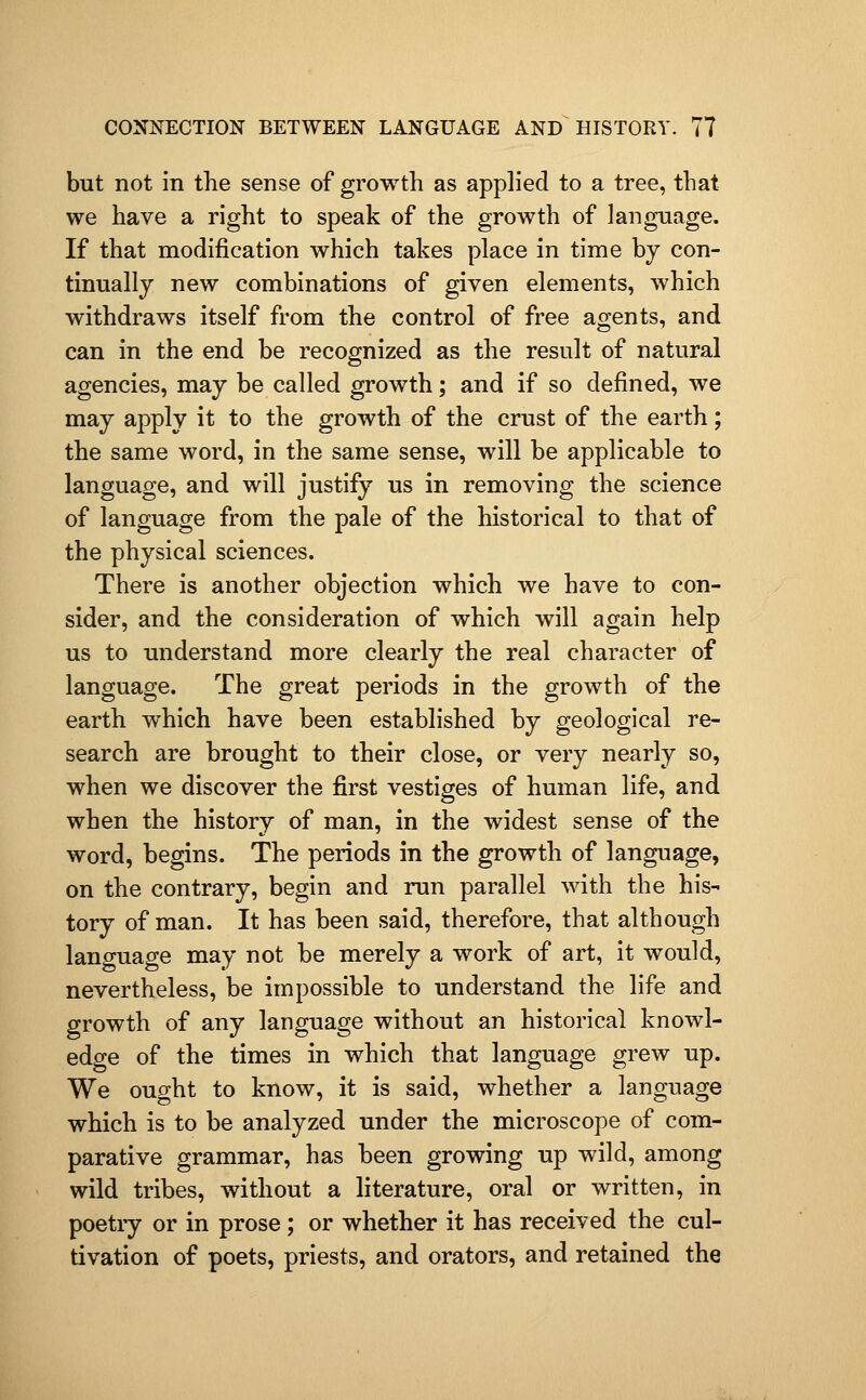but not in the sense of growth as apphed to a tree, that we have a right to speak of the growth of language. If that modification which takes place in time by con- tinually new combinations of given elements, which withdraws itself from the control of free agents, and can in the end be recognized as the result of natural agencies, may be called growth; and if so defined, we may apply it to the growth of the crust of the earth; the same word, in the same sense, will be applicable to language, and will justify us in removing the science of language from the pale of the historical to that of the physical sciences. There is another objection which we have to con- sider, and the consideration of which will again help us to understand more clearly the real character of language. The great periods in the growth of the earth which have been established by geological re- search are brought to their close, or very nearly so, when we discover the first vestiges of human life, and when the history of man, in the widest sense of the word, begins. The periods in the growth of language, on the contrary, begin and run parallel with the his- tory of man. It has been said, therefore, that although language may not be merely a work of art, it would, nevertheless, be impossible to understand the life and growth of any language without an historical knowl- edge of the times in which that language grew up. We ought to know, it is said, whether a language which is to be analyzed under the microscope of com- parative grammar, has been growing up wild, among wild tribes, without a literature, oral or written, in poetiy or in prose ; or whether it has received the cul- tivation of poets, priests, and orators, and retained the