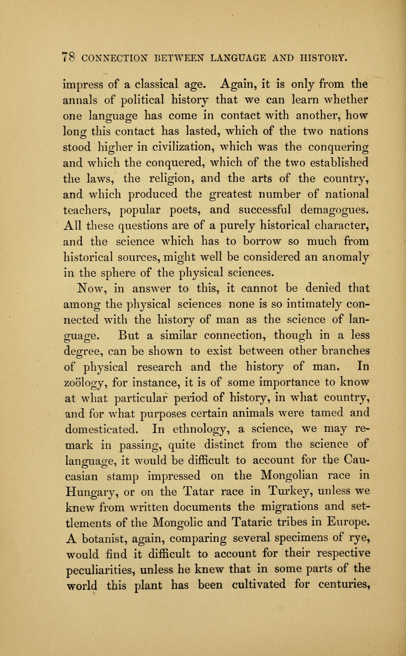 impress of a classical age. Again, it is only from the annals of political history that we can learn whether one language has come in contact with another, how lonor this contact has lasted, which of the two nations stood higher in civilization, which was the conquering and which the conquered, which of the two established the laws, the religion, and the arts of the country, and which produced the greatest number of national teachers, popular poets, and successful demagogues. All these questions are of a purely historical character, and the science which has to borrow so much from historical sources, might well be considered an anomaly in the sphere of the physical sciences. Now, in answer to this, it cannot be denied that among the physical sciences none is so intimately con- nected with the history of man as the science of lan- guage. But a similar connection, though in a less degree, can be shown to exist between other branches of physical research and the history of man. In zoology, for instance, it is of some importance to know at what particular period of history, in what country, and for what purposes certain animals were tamed and domesticated. In ethnology, a science, we may re- mark in passing, quite distinct from the science of language, it would be difficult to account for the Cau- casian stamp impressed on the Mongolian race in Hungary, or on the Tatar race in Turkey, unless we knew from written documents the migrations and set- tlements of the Mongolic and Tataric tribes in Europe. A botanist, again, comparing several specimens of rye, would find it difficult to account for their respective peculiarities, unless he knew that in some parts of the world this plant has been cultivated for centuries,