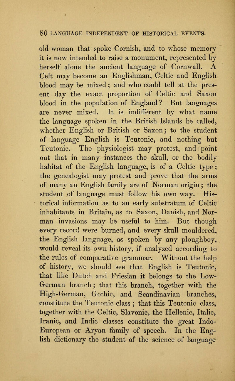 old woman that spoke Cornish, and to whose memory it is now intended to raise a monument, represented by herself alone the ancient language of Cornwall. A Celt may become an Englishman, Celtic and English blood may be mixed; and who could tell at the pres- ent day the exact proportion of Celtic and Saxon blood in the population of England? But languages are never mixed. It is indifferent by what name the language spoken in the British Islands be called, whether English or British or Saxon; to the student of language English is Teutonic, and nothing but Teutonic. The physiologist may protest, and point out that in many instances the skull, or the bodily habitat of the English language, is of a Celtic type; the genealogist may protest and prove that the arms of many an English family are of Norman origin; the student of language must follow his own way. His- torical information as to an early substratum of Celtic inhabitants in Britain, as to Saxon, Danish, and Nor- man invasions may be useful to him. But though every record were burned, and every skull mouldered, the English language, as spoken by any ploughboy, would reveal its own history, if analyzed according to the rules of comparative grammar. Without the help of history, we should see that English is Teutonic, that hke Dutch and Friesian it belongs to the Low- German branch ; that this branch, together with the High-German, Gothic, and Scandinavian branches, constitute the Teutonic class ; that this Teutonic class, together with the Celtic, Slavonic, the Hellenic, Italic, Iranic, and Indie classes constitute the great Indo- European or Aryan family of speech. In the Eng- lish dictionary the student of the science of language