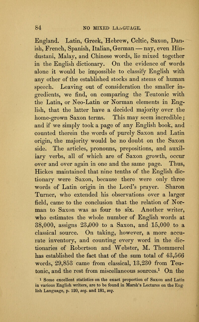 England. Latin, Greek, Hebrew, Celtic, Saxon, Dan- ish, French, Spanish, Italian, German — nay, even Hin- dustani, Malay, and Chinese words, lie mixed together in the English dictionary. On the evidence of words alone it would be impossible to classify English with any other of the established stocks and stems of human speech. Leaving out of consideration the smaller in- gredients, we find, on comparing the Teutonic with the Latin, or Neo-Latin or Norman elements in Eng- lish, that the latter have a decided majority over the home-grown Saxon terms. This may seem incredible ; and if we simply took a page of any English book, and counted therein the words of purely Saxon and Latin origin, the majority would be no doubt on the Saxon side. The articles, pronouns, prepositions, and auxil- iary verbs, all of which are of Saxon growth, occur over and over again in one and the same page. Thus, Hickes maintained that nine tenths of the English dic- tionary were Saxon, because there were only three words of Latin origin in the Lord's prayer. Sharon Turner, who extended his observations over a larger field, came to the conclusion that the relation of Nor- man to Saxon was as four to six. Another writer, who estimates the whole number of English words at 38,000, assigns 23/)00 to a Saxon, and 15,000 to a classical source. On taking, however, a more accu- rate inventory, and counting every word in the dic- tionaries of Robertson and Webster, M. Thommerel has established the fact that of the sum total of 43,566 words, 29,853 came from classical, 13,230 from Teu- tonic, and the rest from miscellaneous sources.^ On the 1 Some excellent statistics on the exact proportion of Saxon and Latin in various English writers, are to he found in Marsh's Lectures on the Eng- lish Language, p. 120, seq. and 181, seq.