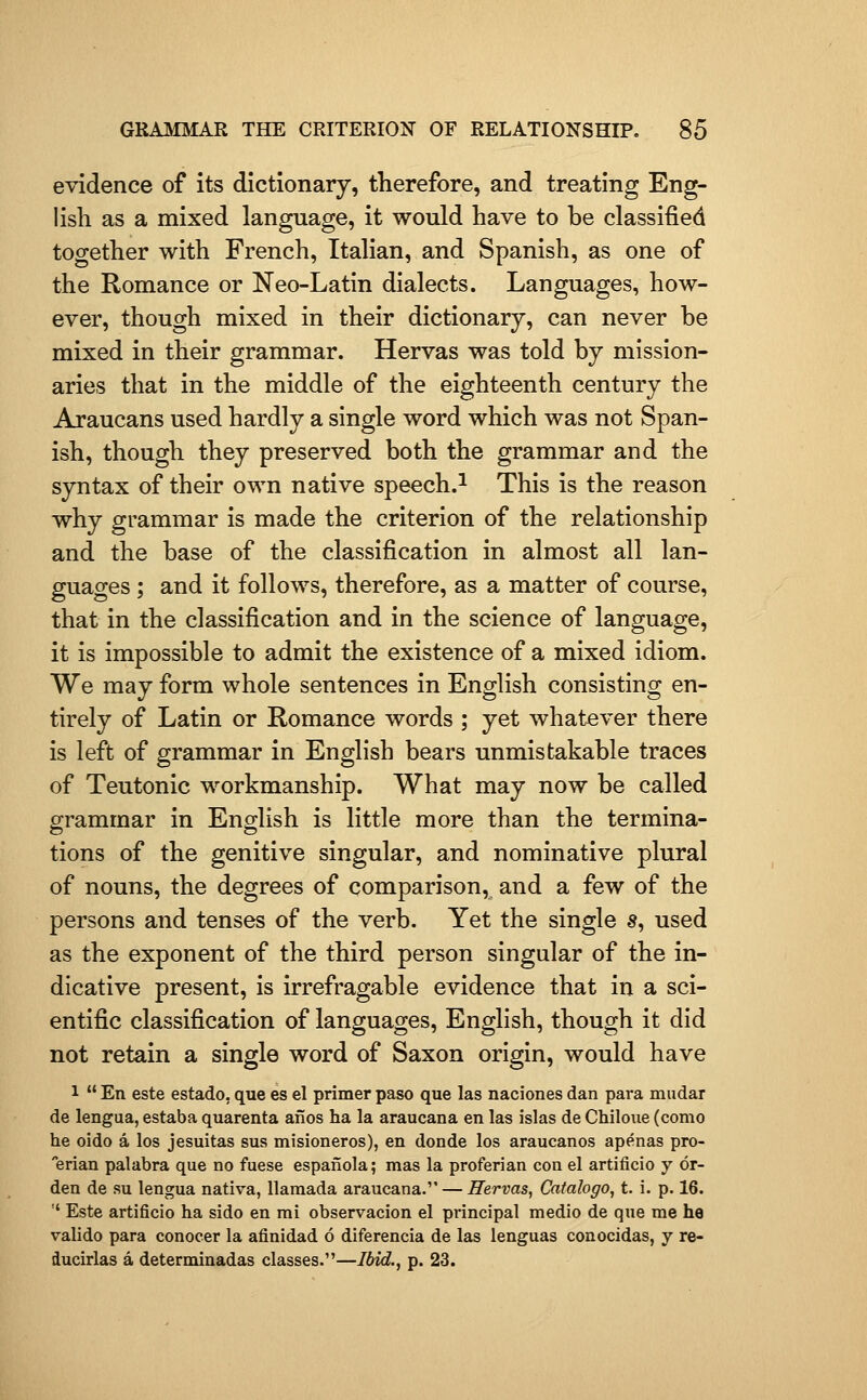 evidence of its dictionary, therefore, and treating Eng- lish as a mixed language, it would have to be classified together with French, Italian, and Spanish, as one of the Romance or Neo-Latin dialects. Languages, how- ever, though mixed in their dictionary, can never be mixed in their grammar. Hervas was told by mission- aries that in the middle of the eighteenth century the Araucans used hardly a single word which was not Span- ish, though they preserved both the grammar and the syntax of their own native speech.^ This is the reason why grammar is made the criterion of the relationship and the base of the classification in almost all lan- guages ; and it follows, therefore, as a matter of course, that in the classification and in the science of language, it is impossible to admit the existence of a mixed idiom. We may form whole sentences in English consisting en- tirely of Latin or Romance words ; yet whatever there is left of grammar in English bears unmistakable traces of Teutonic workmanship. What may now be called grammar in English is little more than the termina- tions of the genitive singular, and nominative plural of nouns, the degrees of comparison, and a few of the persons and tenses of the verb. Yet the single s, used as the exponent of the third person singular of the in- dicative present, is irrefragable evidence that in a sci- entific classification of languages, English, though it did not retain a single word of Saxon origin, would have 1  En este estado, que es el primer paso que las naciones dan para mudar de lengua, estaba quarenta afios ha la araucana en las islas de Chiloiie (como he oido a los jesuitas sus misioneros), en donde los araucanos apenas pro- erian palabra que no fuese espanola; mas la proferian con el artificio y 6r- den de su lengua nativa, llamada araucana. — Hervas, Catalogo, t. i. p. 16. '' Este artificio ha sido en mi observacion el principal medio de que me ha valido para conocer la afinidad 6 diferencia de las lenguas conocidas, y re- ducirlas a determinadas classes.—Ibid., p. 23.