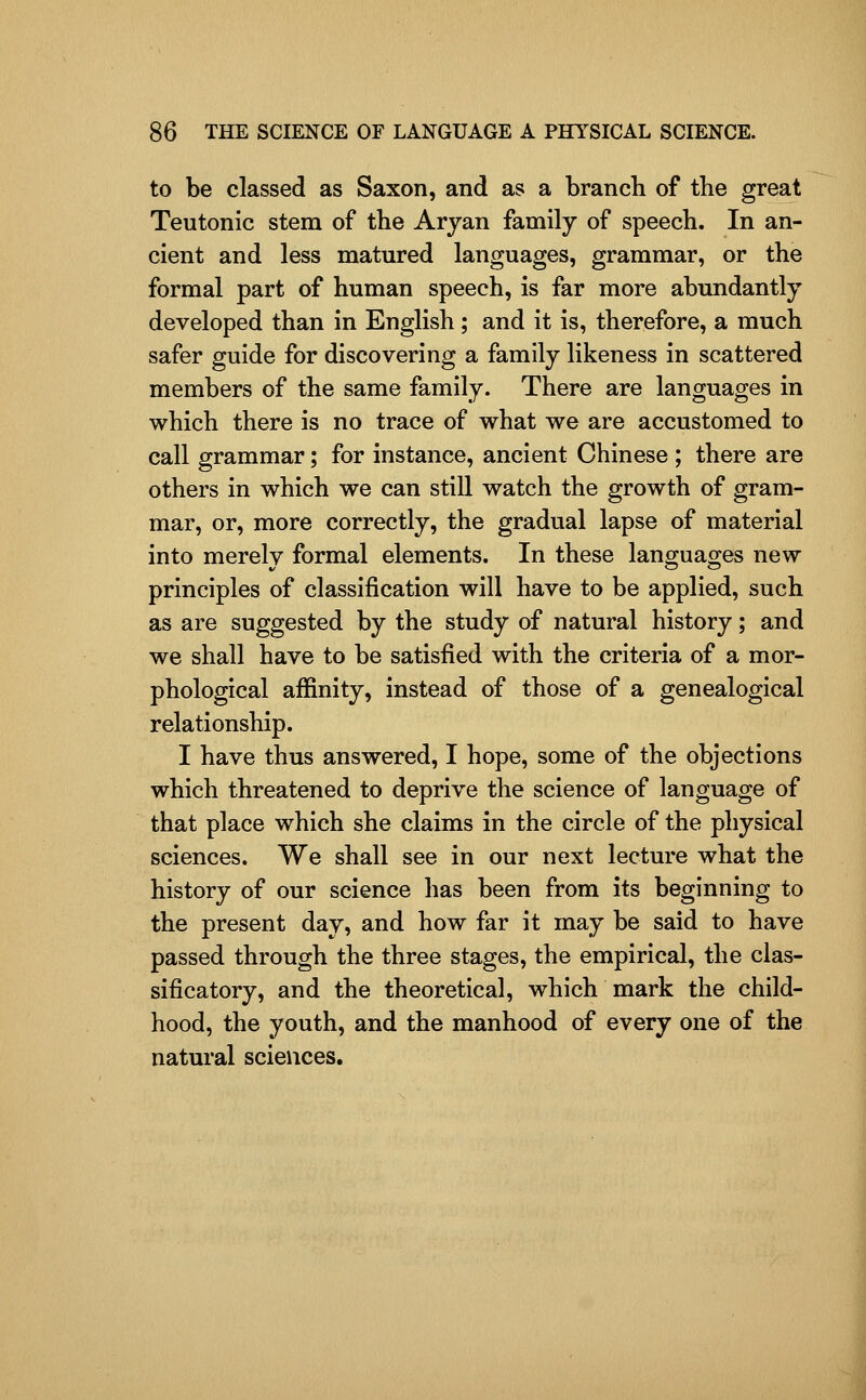 to be classed as Saxon, and as a branch of the great Teutonic stem of the Aryan family of speech. In an- cient and less matured languages, grammar, or the formal part of human speech, is far more abundantly developed than in English; and it is, therefore, a much safer guide for discovering a family likeness in scattered members of the same family. There are languages in which there is no trace of what we are accustomed to call grammar; for instance, ancient Chinese ; there are others in which we can still watch the growth of gram- mar, or, more correctly, the gradual lapse of material into merely formal elements. In these languages new principles of classification will have to be applied, such as are suggested by the study of natural history; and we shall have to be satisfied with the criteria of a mor- phological affinity, instead of those of a genealogical relationship. I have thus answered, I hope, some of the objections which threatened to deprive the science of language of that place which she claims in the circle of the physical sciences. We shall see in our next lecture what the history of our science has been from its beginning to the present day, and how far it may be said to have passed through the three stages, the empirical, the clas- sificatory, and the theoretical, which mark the child- hood, the youth, and the manhood of every one of the natural sciences.