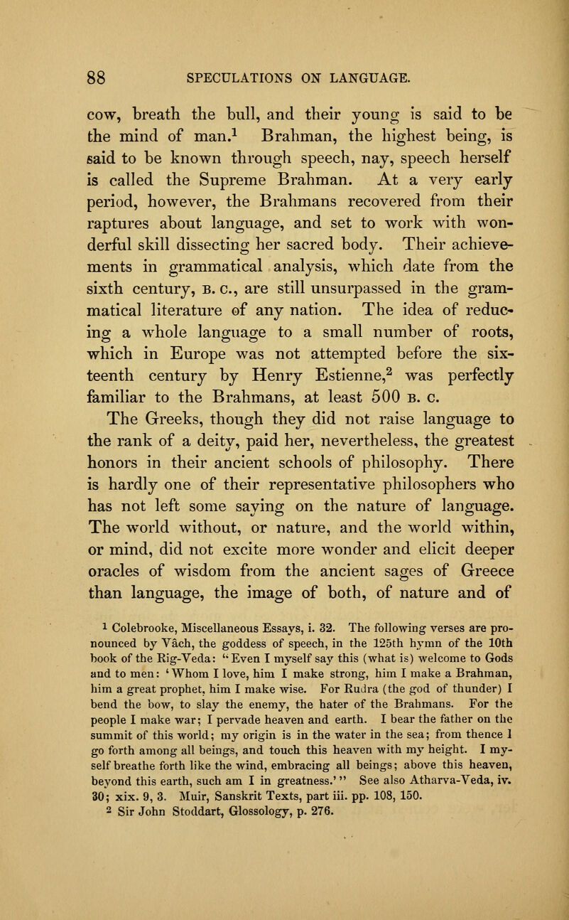 COW, breath the bull, and their young is said to be the mind of man.^ Brahman, the highest being, is said to be known through speech, nay, speech herself is called the Supreme Brahman. At a very early period, however, the Brahmans recovered from their raptures about language, and set to work with won- derful skill dissecting her sacred body. Their achieve- ments in grammatical analysis, which date from the sixth century, B. c, are still unsurpassed in the gram- matical literature of any nation. The idea of reduc- ing a whole language to a small number of roots, which in Europe was not attempted before the six- teenth century by Henry Estienne,^ was perfectly familiar to the Brahmans, at least 500 b. c. The Greeks, though they did not raise language to the rank of a deity, paid her, nevertheless, the greatest honors in their ancient schools of philosophy. There is hardly one of their representative philosophers who has not left some saying on the nature of language. The world without, or nature, and the world within, or mind, did not excite more wonder and elicit deeper oracles of wisdom from the ancient sages of Greece than language, the image of both, of nature and of 1 Colebrooke, Miscellaneous Essays, i. 32. The following verses are pro- nounced by Vach, the goddess of speech, in the 125th hymn of the 10th book of the Rig-Veda: '* Even I myself say this (what is) welcome to Gods and to men: ' Whom I love, him I make strong, him I make a Brahman, him a great prophet, him I make wise. For Rudra (the god of thunder) I bend the bow, to slay the enemy, the hater of the Brahmans. For the people I make war; I pervade heaven and earth. I bear the father on the summit of this world; my origin is in the water in the sea; from thence 1 go forth among all beings, and touch this heaven with my height. I my- self breathe forth like the wind, embracing all beings; above this heaven, beyond this earth, such am I in greatness.'  See also Atharva-Veda, iv. 30; xix. 9, 3. Muir, Sanskrit Texts, part iii. pp. 108, 150. 2 Sir John Stoddart, Glossology, p. 276.