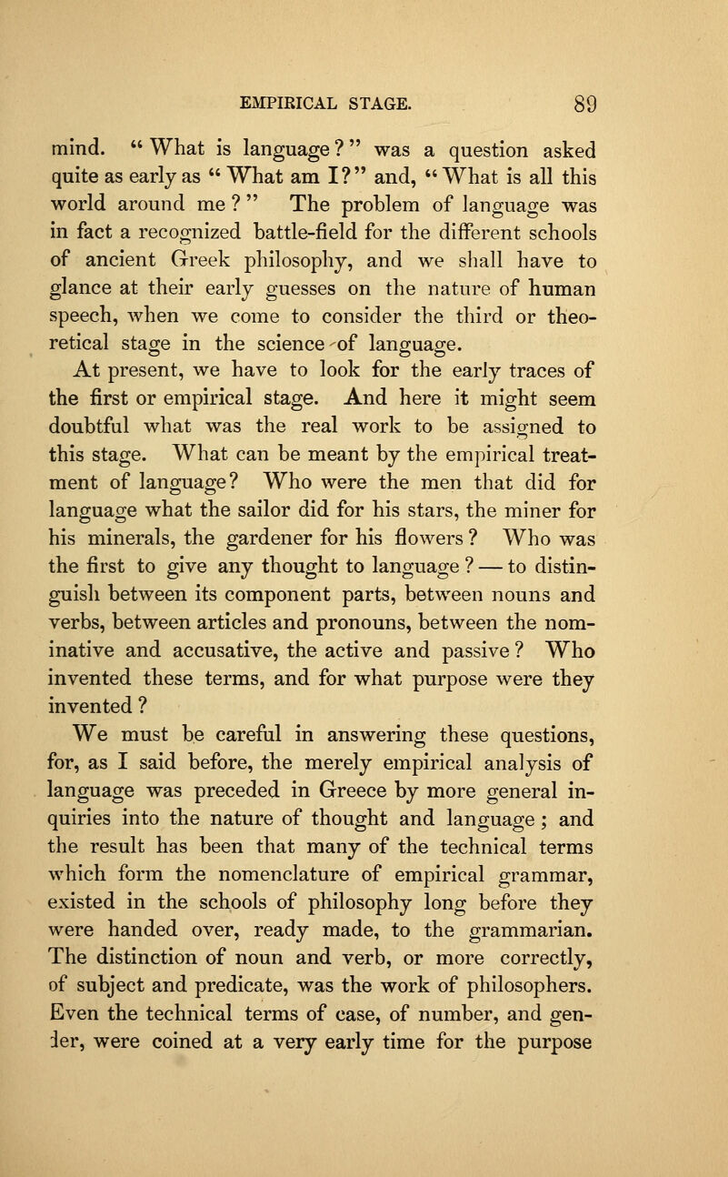 mind.  What is language ? was a question asked quite as early as  What am I? and,  What is all this world around me ?  The problem of language was in fact a recognized battle-field for the different schools of ancient Greek philosophy, and we shall have to glance at their early guesses on the nature of human speech, when we come to consider the third or theo- retical stage in the science-of language. At present, we have to look for the early traces of the first or empirical stage. And here it might seem doubtful what was the real work to be assioned to this stage. What can be meant by the empirical treat- ment of language? Who were the men that did for language what the sailor did for his stars, the miner for his minerals, the gardener for his flowers ? Who was the first to give any thought to language ? — to distin- guish between its component parts, between nouns and verbs, between articles and pronouns, between the nom- inative and accusative, the active and passive ? Who invented these terms, and for what purpose were they invented ? We must be careful in answering these questions, for, as I said before, the merely empirical analysis of language was preceded in Greece by more general in- quiries into the nature of thought and language ; and the result has been that many of the technical terms which form the nomenclature of empirical grammar, existed in the schools of philosophy long before they were handed over, ready made, to the grammarian. The distinction of noun and verb, or more correctly, of subject and predicate, was the work of philosophers. Even the technical terms of case, of number, and gen- der, were coined at a very early time for the purpose