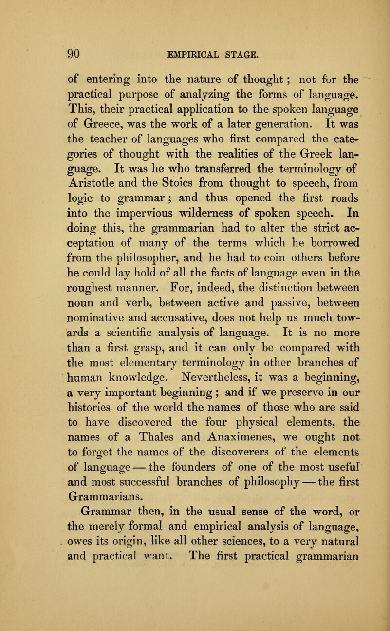 of entering into the nature of thought; not fur the practical purpose of analyzing the forms of language. This, their practical application to the spoken language of Greece, was the work of a later generation. It was the teacher of languages who first compared the cate- gories of thought with the realities of the Greek lan- guage. It was he who transferred the terminology of Aristotle and the Stoics from thought to speech, from logic to grammar; and thus opened the first roads into the impervious wilderness of spoken speech. In doing this, the grammarian had to alter the strict ac- ceptation of many of the terms which he borrowed from the philosopher, and he had to coin others before he could lay hold of all the facts of language even in the roughest manner. For, indeed, the distinction between noun and verb, between active and passive, between nominative and accusative, does not help us much tow- ards a scientific analysis of language. It is no more than a first grasp, and it can only be compared with the most elementary terminology in other branches of human knowledge. Nevertheless, it was a beginning, a very important beginning ; and if we preserve in our histories of the world the names of those who are said to have discovered the four physical elements, the names of a Thales and Anaximenes, we ought not to forget the names of the discoverers of the elements of language — the founders of one of the most usefiil and most successful branches of philosophy — the first Grammarians. Grammar then, in the usual sense of the word, or the merely formal and empirical analysis of language, owes its origin, like all other sciences, to a very natural and practical want. The first practical grammarian