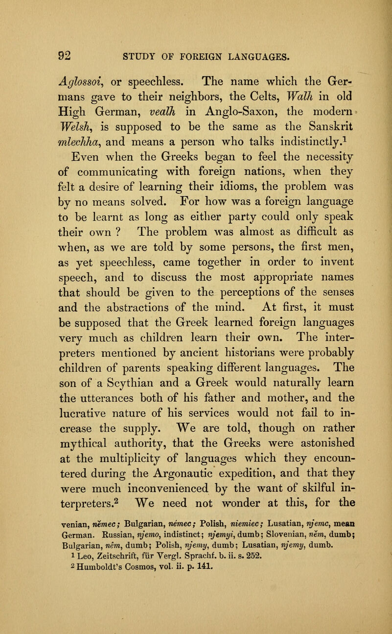 Aglossoi, or speechless. The name which the Ger- mans gave to their neighbors, the Celts, Walk in old High German, vealh in Anglo-Saxon, the modern Welsh, is supposed to be the same as the Sanskrit mlechha, and means a person who talks indistinctly.^ Even when the Greeks began to feel the necessity of communicating with foreign nations, when they felt a desire of learning their idioms, the problem was by no means solved. For how was a foreign language to be learnt as long as either party could only speak their own ? The problem Avas almost as difficult as when, as we are told by some persons, the first men, as yet speechless, came together in order to invent speech, and to discuss the most appropriate names that should be given to the perceptions of the senses and the abstractions of the mind. At first, it must be supposed that the Greek learned foreign languages very much as children learn their own. The inter- preters mentioned by ancient historians were probably children of parents speaking different languages. The son of a Scythian and a Greek would naturally learn the utterances both of his father and mother, and the lucrative nature of his services would not fail to in- crease the supply. We are told, though on rather mythical authority, that the Greeks were astonished at the multiplicity of languages which they encoun- tered during the Argonautic expedition, and that they were much inconvenienced by the want of skilful in- terpreters.2 ^^ need not wonder at this, for the venian, nemec; Bulgarian, nemec; Polish, niemiec; Lusatian, njemc, mean German. Russian, njemo, indistinct; njemyt, dumb; Slovenian, nem, dumb; Bulgarian, mm, dumb; Polish, njemy, dumb; Lusatian, njemy, dumb. 1 Leo, Zeitschrift, fiir Vergl. Sprachf. b. ii. s. 252. 2 Humboldt's Cosmos, vol. ii. p. 141.