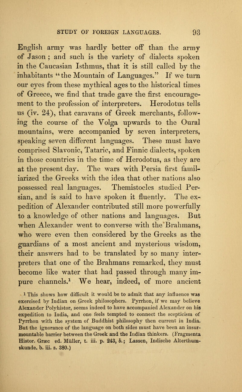 English army was hardly better off than the army of Jason ; and such is the variety of dialects spoken in the Caucasian Isthmus, that it is still called by the inhabitants the Mountain of Languages. If we turn our eyes from these mythical ages to the historical times of Greece, we find that trade gave the first encourage- ment to the profession of intei-preters. Herodotus tells us (iv. 24), that caravans of Greek merchants, follow- ing the course of the Volga upwards to the Oural mountains, were accompanied by seven interpreters, speaking seven difi^erent languages. These must have comprised Slavonic, Tataric, and Finnic dialects, spoken in those countries in the time of Herodotus, as they are at the present day. The wars with Persia first famil- iarized the Greeks with the idea that other nations also possessed real languages. Themistocles studied Per- sian, and is said to have spoken it fluently. The ex- pedition of Alexander contributed still more powerfiilly to a knowledge of other nations and languages. But when Alexander went to converse with the'Brahmans, who were even then considered by the Greeks as the guardians of a most ancient and mysterious wisdom, their answers had to be translated by so many inter- preters that one of the Brahmans remarked, they must become like water that had passed through many im- pure channels.^ We hear, indeed, of more ancient 1 This shows how diflficult it would be to admit that any influence was exercised by Indian on Greek philosophers. Pyrrhon, if we may believe Alexander Polyhistor, seems indeed to have accompanied Alexander on his expedition to India, and one feels tempted to connect the scepticism of Pyrrhon with the system of Buddhist philosophy then current in India. But the ignorance of the language on both sides must have been an insur- mountable barrier between the Greek and the Indian thinkers. (Fragmenta Histor. Graec ed. Miiller, t. iii. p. 243, b.; Lassen, Indische Alterthum- ekunde, b. iii. s. 380.)