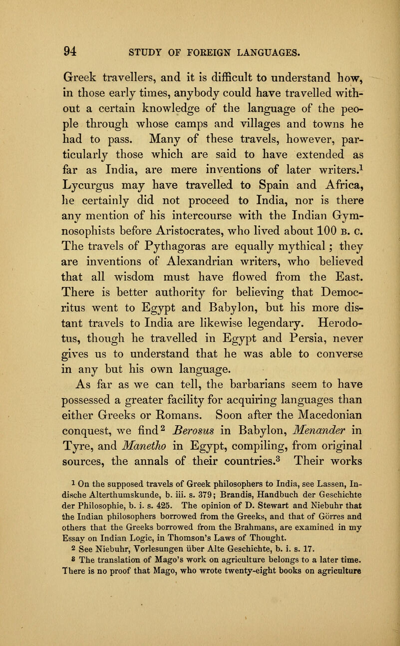 Greek travellers, and it Is difficult to understand how, in those early times, anybody could have travelled with- out a certain knowledge of the language of the peo- ple through whose camps and villages and towns he had to pass. Many of these travels, however, par- ticularly those which are said to have extended as far as India, are mere inventions of later writers.^ Lycurgus may have travelled to Spain and Africa, he certainly did not proceed to India, nor is there any mention of his intercourse with the Indian Gym- nosophists before Aristocrates, who lived about 100 b. c. The travels of Pythagoras are equally mythical ; they are inventions of Alexandrian writers, who believed that all wisdom must have flowed from the East. There is better authority for believing that Democ- ritus went to Egypt and Babylon, but his more dis- tant travels to India are likewise legendary. Herodo- tus, though he travelled in Egypt and Persia, never gives us to understand that he was able to converse in any but his own language. As far as we can tell, the barbarians seem to have possessed a greater facility for acquiring languages than either Greeks or Romans. Soon after the Macedonian conquest, we find^ JBerosus in Babylon, Menander in Tyre, and Maneiho in Egypt, compiling, from original sources, the annals of their countries.^ Their works 1 On the supposed travels of Greek philosophers to India, see Lassen, In- dische Alterthumskunde, b. iii. s. 379; Brandis, Handbuch der Geschichte der Philosophic, b. i. s. 425. The opinion of D. Stewart and Niebuhr that the Indian philosophers borrowed from the Greeks, and that of Gorres and others that the Greeks borrowed from the Brahmans, are examined in my Essay on Indian Logic, in Thomson's Laws of Thought. 2 See Niebuhr, Vorlesungen iiber Alte Geschichte, b. i. s. 17. 8 The translation of Mago's work on agriculture belongs to a later time. There is no proof that Mago, who wrote twenty-eight books on agriculture