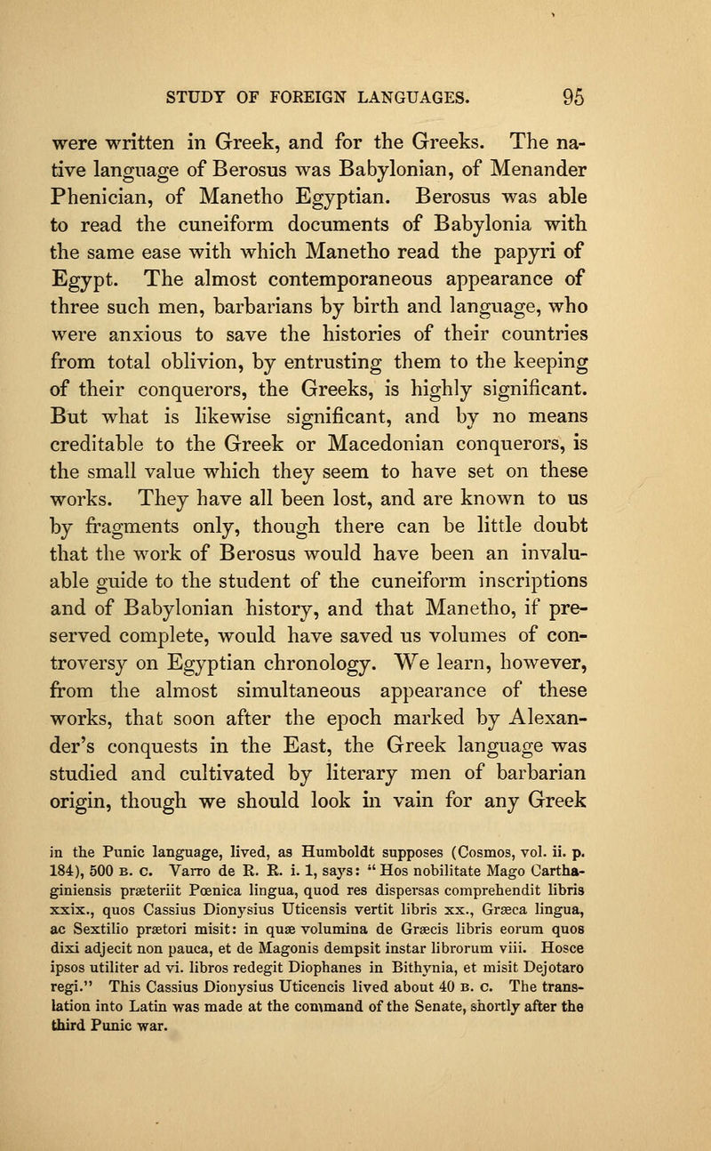 were written in Greek, and for the Greeks. The na- tive language of Berosus was Babylonian, of Menander Phenician, of Manetho Egyptian. Berosus was able to read the cuneiform documents of Babylonia with the same ease with which Manetho read the papyri of Egypt. The almost contemporaneous appearance of three such men, barbarians by birth and language, who were anxious to save the histories of their countries from total oblivion, by entrusting them to the keeping of their conquerors, the Greeks, is highly significant. But what is likewise significant, and by no means creditable to the Greek or Macedonian conquerors, is the small value which they seem to have set on these works. They have all been lost, and are known to us by fi'agments only, though there can be little doubt that the work of Berosus would have been an invalu- able guide to the student of the cuneiform inscriptions and of Babylonian history, and that Manetho, if pre- served complete, would have saved us volumes of con- troversy on Egyptian chronology. We learn, however, from the almost simultaneous appearance of these works, that soon after the epoch marked by Alexan- der's conquests in the East, the Greek language was studied and cultivated by literary men of barbarian origin, though we should look in vain for any Greek in the Punic language, lived, as Humboldt supposes (Cosmos, vol. ii. p. 184), 500 B. c. Varro de R. R. i. 1, says: Hos nobilitate Mago Cartha- giniensis praeteriit Poenica lingua, quod res dispersas comprehendit libris xxix., quos Cassius Dionysius Uticensis vertit libris xx., Grseca lingua, ac Sextilio prsetori misit: in quae volumina de Grsecis libris eorum quos dixi adjecit non pauca, et de Magonis dempsit instar librorum viii. Hosce ipsos utiliter ad vi. libros redegit Diophanes in Bithynia, et misit Dejotaro regi. This Cassius Dionysius Uticencis lived about 40 b. c. The trans- lation into Latin was made at the command of the Senate, shortly after the third Punic war.