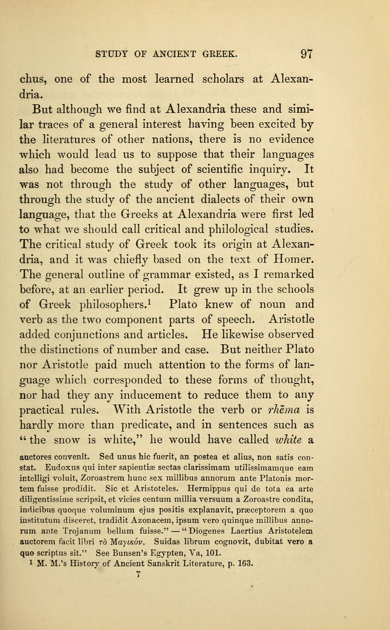 chus, one of the most learned scholars at Alexan- dria. But although we find at Alexandria these and simi- lar traces of a general interest having been excited by the literatures of other nations, there is no evidence which would lead us to suppose that their languages also had become the subject of scientific inquiry. It was not through the study of other languages, but through the study of the ancient dialects of their own language, that the Greeks at Alexandria were first led to what we should call critical and philological studies. The critical study of Greek took its origin at Alexan- dria, and it was chiefly based on the text of Homer. The general outline of grammar existed, as I remarked before, at an earlier period. It grew up in the schools of Greek philosophers.^ Plato knew of noun and verb as the two component parts of speech. Aristotle added conjunctions and articles. He likewise observed the distinctions of number and case. But neither Plato nor Aristotle paid much attention to the forms of lan- guage which corresponded to these forms of thought, nor had they any inducement to reduce them to any practical rules. With Aristotle the verb or rJiema is hardly more than predicate, and in sentences such as  the snow is white, he would have called white a auctores convenit. Sed unus hie fuerit, an postea et alius, non satis con- stat. Eudoxus qui inter sapientise sectas clarissimam utilissimamque earn intelligi roluit, Zoroastrera hunc sex millibus annorum ante Platonis mor- tem fuisse prodidit. Sic et Aristoteles. Hermippus qui de tota ea arte diligentissime scripsit, et vicies centum millia versuum a Zoroastre condita, indicibus quoque voluminum ejus positis explanavit, prseceptorem a quo institutum disceret, tradidit Azonacem, ipsum vero quinque millibus anno- rum ante Trojanum bellum fuisse. — Diogenes Laertius Aristotelem auctorem facit libri to MaytKov. Suidas librum cognovit, dubitat vero a quo scriptus sit. See Bunsen's Egypten, Va, 101. 1 M. M.'s Historj'^ of ABcient Sanskrit Literature, p. 163. 7