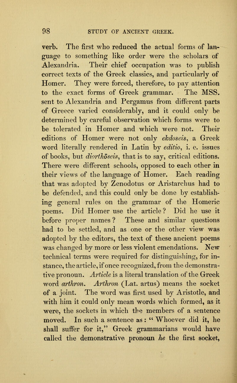 verb. The first who reduced the actual forms of lan- guage to something like order were the scholars of Alexandria. Their chief occupation was to publish correct texts of the Greek classics, and particularly of Homer. They were forced, therefore, to pay attention to the exact forms of Greek grammar. The MSS. sent to Alexandria and Pergamus from different parts of Greece varied considerably, and it could only be determined by carefiil observation which forms were to be tolerated in Homer and which were not. Their editions of Homer were not only eJcdoseis, a Greek word literally rendered in Latin by editio, i. e. issues of books, but diortJioseis^ that is to say, critical editions. There were different schools, opposed to each other in their views of the language of Homer. Each reading that was adopted by Zenodotus or Aristarchus had to be defended, and this could only be done by establish- ing general rules on the grammar of the Homeric poems. Did Homer use the article ? Did he use it before proper names ? These and similar questions had to be settled, and as one or the other view was adopted by the editors, the text of these ancient poems was changed by more or less violent emendations. New technical terms were required for distinguishing, for in- stance, the article, if once recognized, from the demonstra- tive pronoun. Article is a literal translation of the Greek word arthron. Arthron (Lat. artus) means the socket of a joint. The word was first used by Aristotle, and with him it could only mean words which formed, as it were, the sockets in which the members of a sentence moved. In such a sentence as :  Whoever did it, he shall suffer for it, Greek grammarians would have called the demonstrative pronoun he the first socket,