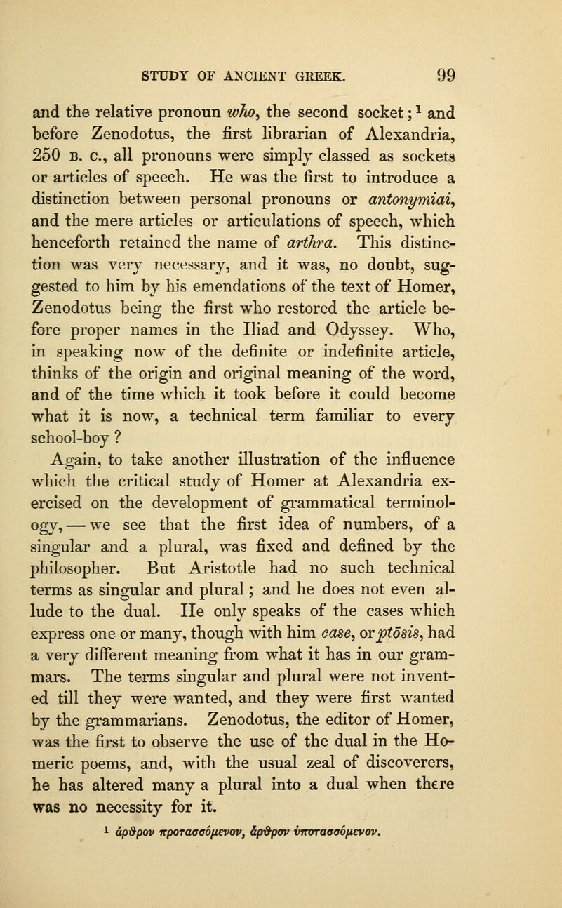 and the relative pronoun wlio^ the second socket; ^ and before Zenodotus, the first hbrarian of Alexandria, 250 B. c, all pronouns were simplj classed as sockets or articles of speech. He was the first to introduce a distinction between personal pronouns or antonymiai^ and the mere articles or articulations of speech, which henceforth retained the name of arihra. This distinc- tion was very necessary, and it was, no doubt, sug- gested to him by his emendations of the text of Homer, Zenodotus being the first who restored the article be- fore proper names in the Iliad and Odyssey. Who, in speaking now of the definite or indefinite article, thinks of the origin and original meaning of the word, and of the time which it took before it could become what it is now, a technical term familiar to every school-boy ? Again, to take another illustration of the influence which the critical study of Homer at Alexandria ex- ercised on the development of grammatical terminol- ogy,— we see that the first idea of numbers, of a singular and a plural, was fixed and defined by the philosopher. But Aristotle had no such technical terms as singular and plural; and he does not even al- lude to the dual. He only speaks of the cases which express one or many, though with him case^ ovptosis, had a very different meaning from what it has in our gram- mars. The terms singular and plural were not invent- ed till they were wanted, and they were first wanted by the grammarians. Zenodotus, the editor of Homer, was the first to observe the use of the dual in the Ho- meric poems, and, with the usual zeal of discoverers, he has altered many a plural into a dual when there was no necessity for it. ^ dp&pov npoTaaaofievov, ap&pov vimraaaofievov.