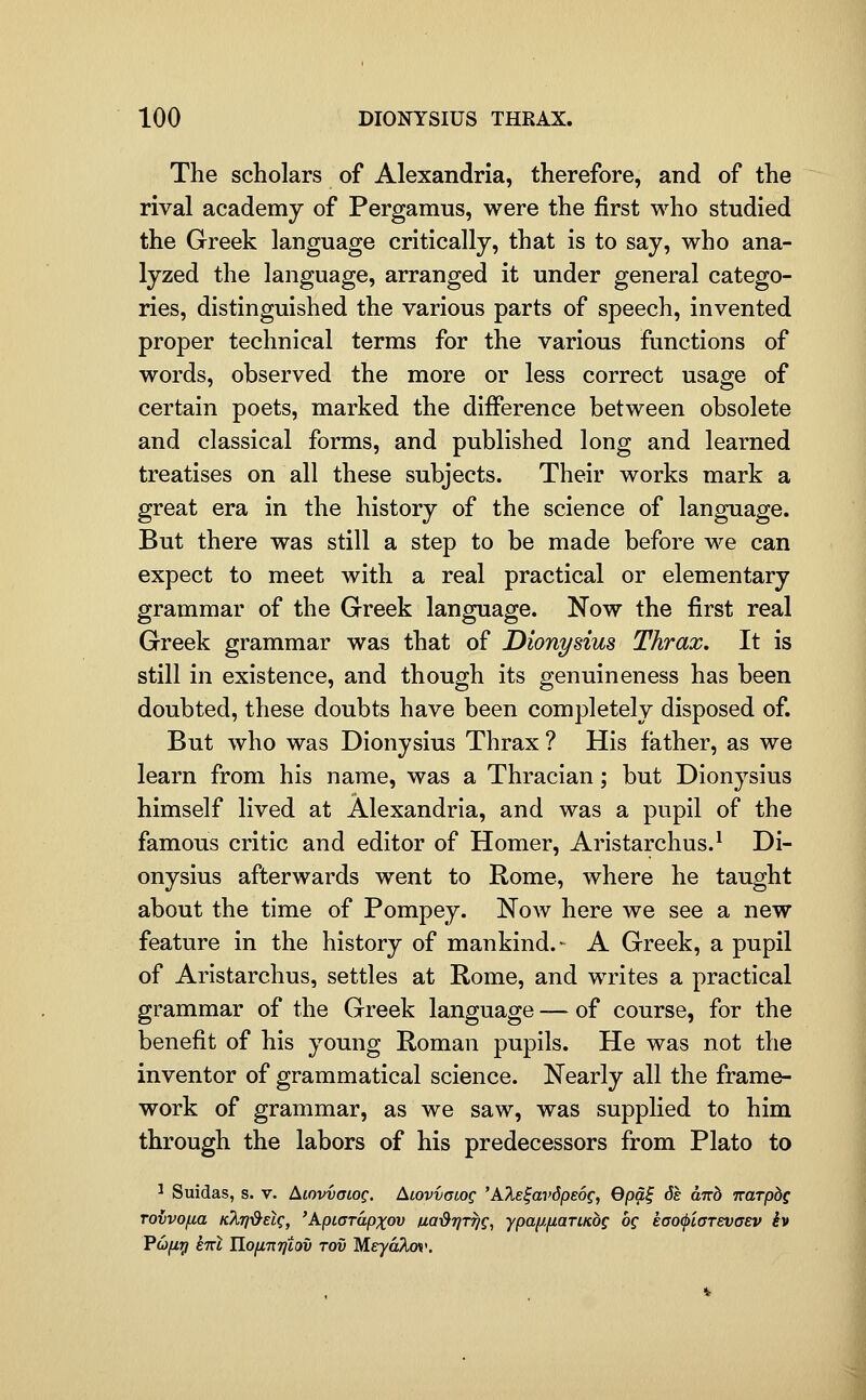 The scholars of Alexandria, therefore, and of the rival academy of Pergamus, were the first who studied the Greek language critically, that is to say, who ana- lyzed the language, arranged it under general catego- ries, distinguished the various parts of speech, invented proper technical terms for the various functions of words, observed the more or less correct usage of certain poets, marked the difference between obsolete and classical forms, and published long and learned treatises on all these subjects. Their works mark a great era in the history of the science of language. But there was still a step to be made before we can expect to meet with a real practical or elementary grammar of the Greek language. Now the first real Greek grammar was that of Dionydus Thrax, It is still in existence, and though its genuineness has been doubted, these doubts have been completely disposed of. But who was Dionysius Thrax ? His father, as we learn from his name, was a Thracian; but Dionysius himself lived at Alexandria, and was a pupil of the famous critic and editor of Homer, Aristarchus.^ Di- onysius afterwards went to Rome, where he taught about the time of Pompey. Now here we see a new feature in the history of mankind.- A Greek, a pupil of Aristarchus, settles at Rome, and writes a practical grammar of the Greek language — of course, for the benefit of his young Roman pupils. He was not the inventor of grammatical science. Nearly all the frame- work of grammar, as we saw, was supplied to him through the labors of his predecessors from Plato to ^ Suidas, s. v. Atovvatog. Aiovvcioc 'Ale^avdpeog, ©p?f ^£ a^^ rraTpdc Tovvofxa K7ai-&Elq, 'AptoTapxov uai^ijT^c, ypay-fiariKog bg kao^iarevaev h VCifitj kid Hofin7)iov Tov Meyd^ov.