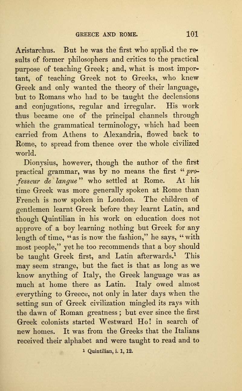 Aristarchus. But he was the first who appliud the re» suits of former philosophers and critics to the practical purpose of teaching Greek; and, what is most impor- tant, of teaching Greek not to Greeks, who knew Greek and only wanted the theory of their language, but to Romans who had to be taught the declensions and conjugations, regular and irregular. His work thus became one of the principal channels through which the grammatical terminology, which had been carried from Athens to Alexandria, flowed back to Rome, to spread from thence over the whole civihzed world. Dionysius, however, though the author of the first practical grammar, was by no means the first '-'• pro^ fesseur de langue who settled at Rome. At his time Greek was more generally spoken at Rome than French is now spoken in London. The children of gentlemen learnt Greek before they learnt Latin, and though Quintilian in his work on education does not approve of a boy learning nothing but Greek for any length of time, as is now the fashion, he says, with most people, yet he too recommends that a boy should be taught Greek first, and Latin afterwards.^ This may seem strange, but the fact is that as long as we know anything of Italy, the Greek language was as much at home there as Latin. Italy owed almost everything to Greece, not only in later days when the setting sun of Greek civilization mingled its rays with the dawn of Roman greatness; but ever since the first Greek colonists started Westward Ho! in search of new homes. It was from the Greeks that the Italians received their alphabet and were taught to read and to 1 Quintilian, i. 1,12.