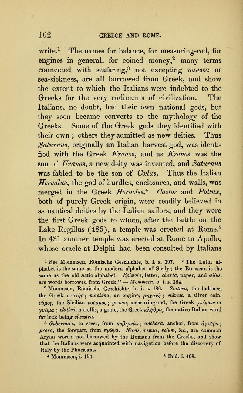 write.-^ The names for balance, for measuring-rod, for engines in general, for coined money,^ many terms connected with seafaring,^ not excepting nausea or sea-sickness, are all borrowed from Greek, and show the extent to which the Italians were indebted to the Greeks for the very rudiments of civilization. The Italians, no doubt, had their own national gods, bul they soon became converts to the mythology of the Greeks. Some of the Greek gods they identified with their own ; others they admitted as new deities. Thus Saturnus^ originally an Italian harvest god, was identi- fied with the Greek Kronos, and as Kronos was the son of Uranos, a new deity was invented, and Saturnus was fabled to be the son of Coelus, Thus the Italian Herculus^ the god of hurdles, enclosures, and walls, was merged in the Greek Heracles,^ Castor and Pollux^ both of purely Greek origin, were readily believed in as nautical deities by the Italian sailors, and they were the first Greek gods to w^hom, after the battle on the Lake Regillus (485), a temple was erected at Rome.^ In 431 another temple was erected at Rome to Apollo, whose oracle at Delphi had been consulted by Italians 1 See Mommsen, Romische Geschichte, b. i. s. 197. The Latin al- phabet is the same as the modern alphabet of Sicily; the Etruscan is the same as the old Attic alphabet. Epistola, letter, charta, paper, and stilus, are words borrowed from Greek. — Mommsen, b. i. s. 184. 2 Mommsen, Romische Geschichte, b. i. s. 186. Statera, the balance, the Greek otottjp ; machina, an engine, fx/jxav^; numus, a silver coin, vonog, the Sicilian vov^fiog; groma, measuring-rod, the Greek yvufiuv or yvii>na ; clathri, a trellis, a grate, the Greek Kkfj^pa, the native Italian word for lock being claiistra. 3 Gvbernare, to steer, from Kv(3epvdv; anchora, anchor, from aynvpa; prora, the forepart, from rrpiopa. JVavt's, remus, velum, &c., are common Aryan words, not borrowed by the Romans from the Greeks, and show that the Italians were acquainted with navigation before the discovery of Italy by the Phocaeans. 4 Mommsen, i. 154. 5 ibid. i. 408.