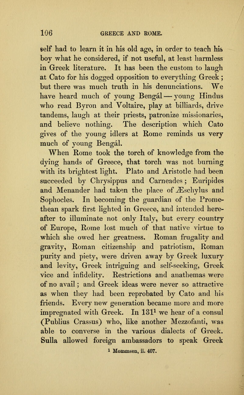 self had to learn it in his old age, in order to teach his boy what he considered, if not useful, at least harmless in Greek literature. It has been the custom to laugh at Cato for his dogged opposition to everything Greek ; but there was much truth in his denunciations. We have heard much of young Bengal — young Hindus who read Byron and Voltaire, play at billiards, drive tandems, laugh at their priests, patronize missionaries, and believe nothing. The description which Cato gives of the young idlers at Rome reminds us very much of young Bengal. When Rome took the torch of knowledge from the dying hands of Greece, that torch was not burning with its brightest light. Plato and Aristotle had been succeeded by Chrysippus and Carneades; Euripides and Menander had taken the place of jiEscliylus and Sophocles. In becoming the guardian of the Prome- thean spark first lighted in Greece, and intended here- after to illuminate not only Italy, but every country of Europe, Rome lost much of that native virtue to which she owed her greatness. Roman frugality and gravity, Roman citizenship and patriotism, Roman purity and piety, were driven away by Greek luxury and levity, Greek intriguing and self-seeking, Greek vice and infidelity. Restrictions and anathemas were of no avail; and Greek ideas were never so attractive as when they had been reprobated by Cato and his friends. Every new generation became more and more impregnated with Greek. In 131-^ we hear of a consul (Publius Crassus) who, like another Mezzofanti, was able to converse in the various dialects of Greek. Sulla allowed foreign ambassadors to speak Greek