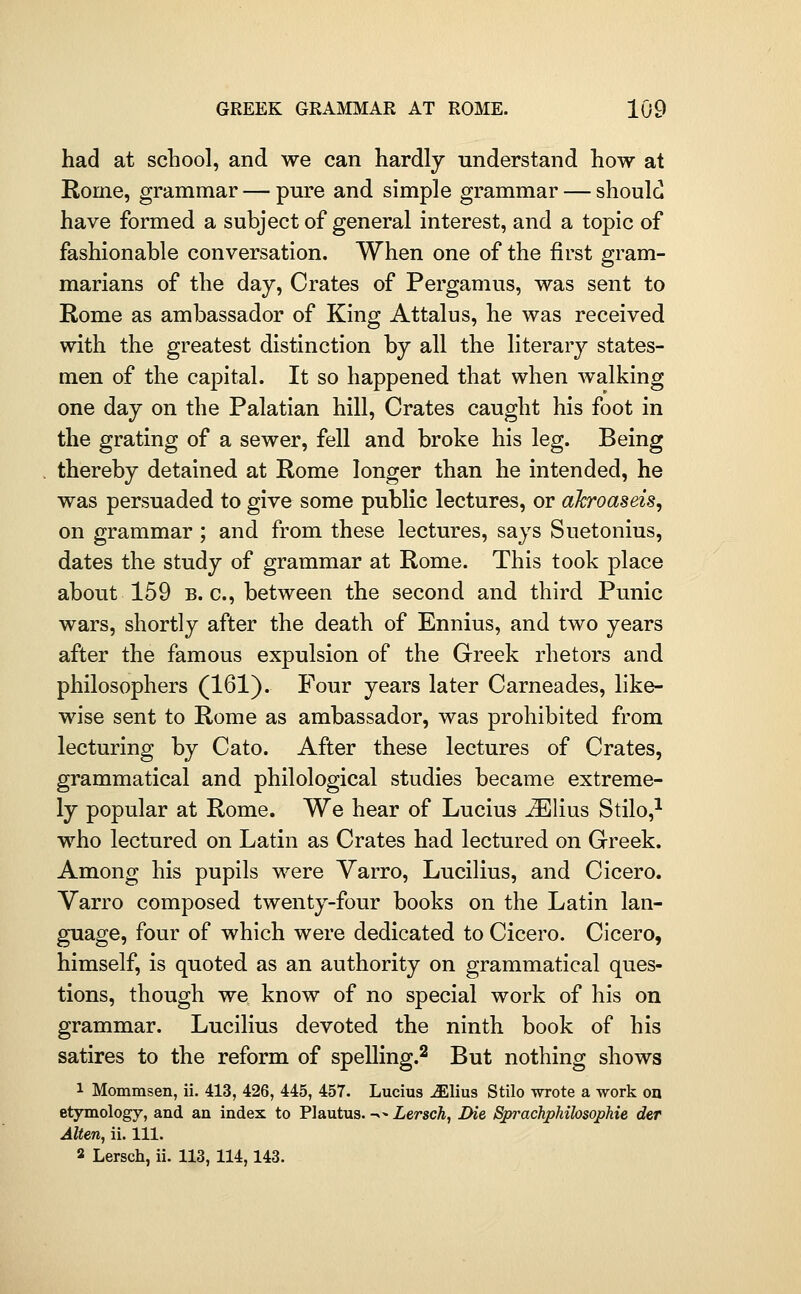 had at school, and we can hardlj understand how at Rome, grammar — pm*e and simple grammar — should have formed a subject of general interest, and a topic of fashionable conversation. When one of the first gram- marians of the day. Crates of Pergamus, was sent to Rome as ambassador of King Attalus, he was received with the greatest distinction by all the literary states- men of the capital. It so happened that when walking one day on the Palatian hill. Crates caught his foot in the grating of a sewer, fell and broke his leg. Being thereby detained at Rome longer than he intended, he was persuaded to give some public lectures, or aJcroaseis, on grammar ; and from these lectures, says Suetonius, dates the study of grammar at Rome. This took place about 159 B. c, between the second and third Punic wars, shortly after the death of Ennius, and two years after the famous expulsion of the Greek rhetors and philosophers (161). Four years later Carneades, like- wise sent to Rome as ambassador, was prohibited from lecturing by Cato. After these lectures of Crates, grammatical and philological studies became extreme- ly popular at Rome. We hear of Lucius JElius Stilo,^ who lectured on Latin as Crates had lectured on Greek. Among his pupils were Yarro, Lucilius, and Cicero. Varro composed twenty-four books on the Latin lan- guage, four of which were dedicated to Cicero. Cicero, himself, is quoted as an authority on grammatical ques- tions, though we know of no special work of his on grammar. Lucilius devoted the ninth book of his satires to the reform of spelling.^ But nothing shows 1 Mommsen, ii. 413, 426, 445, 457. Lucius ^lius Stilo wrote a work on etymology, and an index to Plautus. ^- Lersckj Die Sprachphilosophie der Alien, ii. 111. 2 Lersch, ii. 113,114,143.