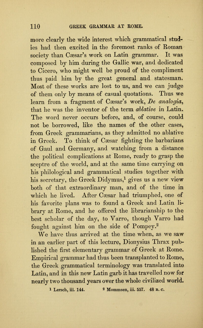 more clearly the wide interest whicli grammatical stud- ies had then excited in the foremost ranks of Roman society than Caesar's work on Latin grammar. It was composed by him during the Gallic war, and dedicated to Cicero, who might well be proud of the compliment thus paid him by the great general and statesman. Most of these works are lost to us, and we can judge of them only by means of casual quotations. Thus we learn from a fragment of Caesar's work. Be analogia^ that he was the inventor of the term ablative in Latin. The word never occurs before, and, of course, could not be borrowed, like the names of the other cases, from Greek grammarians, as they admitted no ablative in Greek. To think of Caesar fighting the barbarians of Gaul and Germany, and watching from a distance the political complications at Rome, ready to grasp the sceptre of the world, and at the same time carrying on his philological and grammatical studies together with his secretary, the Greek Didymus,^ gives us a new view both of that extraordinary man, and of the time in which he lived. After Caesar had triumphed, one of his favorite plans was to found a Greek and Latin li- brary at Rome, and he offered the librarianship to the best scholar of the day, to Yarro, though Yarro had fought against him on the side of Pompey.^ We have thus arrived at the time when, as we saw in an earlier part of this lecture, Dionyslus Thrax pub- lished the first elementary grammar of Greek at Rome. Empirical grammar had thus been transplanted to Rome, the Greek grammatical terminology was translated into Latin, and in this new Latin garb it has travelled now for nearly two thousand years over the whole civilized world. 1 Lersch, iii. 144. 2 Mommsen, iii. 557. 48 b. c.