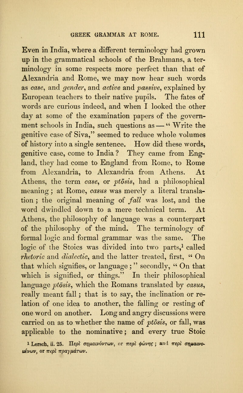 Even in India, where a different terminology had grown up in the grammatical schools of the Brahmans, a ter- minology in some respects more perfect than that of Alexandria and Rome, we may now hear such words as case, and gender, and active and passive, explained by European teachers to their native pupils. The fates of words are curious indeed, and when I looked the other day at some of the examination papers of the govern- ment schools in India, such questions as —  Write the genitive case of Siva, seemed to reduce whole volumes of history into a single sentence. How did these words, genitive case, come to India ? They came from Eng- land, they had come to England from Rome, to Rome from Alexandria, to Alexandria from Athens. At Athens, the term case, or ptosis, had a philosophical meaning; at Rome, casus was merely a literal transla- tion ; the original meaning of fall was lost, and the word dwindled down to a mere technical term. At Athens, the philosophy of language was a counterpart of the philosophy of the mind. The terminology of formal loo;ic and formal grammar was the same. The logic of the Stoics was divided into two parts,^ called rhetoric and dialectic, and the latter treated, first,  On that which signifies, or language;  secondly,  On that which is signified, or things. In their philosophical language ptosis, which the Romans translated by casus, really meant fall; that is to say, the inclination or re- lation of one idea to another, the falling or resting of one word on another. Long and angry discussions were carried on as to whether the name of ptosis, or fall, was applicable to the nominative; and every true Stoic 1 Lersch, ii. 25. Hepl OTjiiaaiovruv^ or irepl (puvrj^; and trepl arjfiaivo- uivciv, or irepl TTpayfidruv.