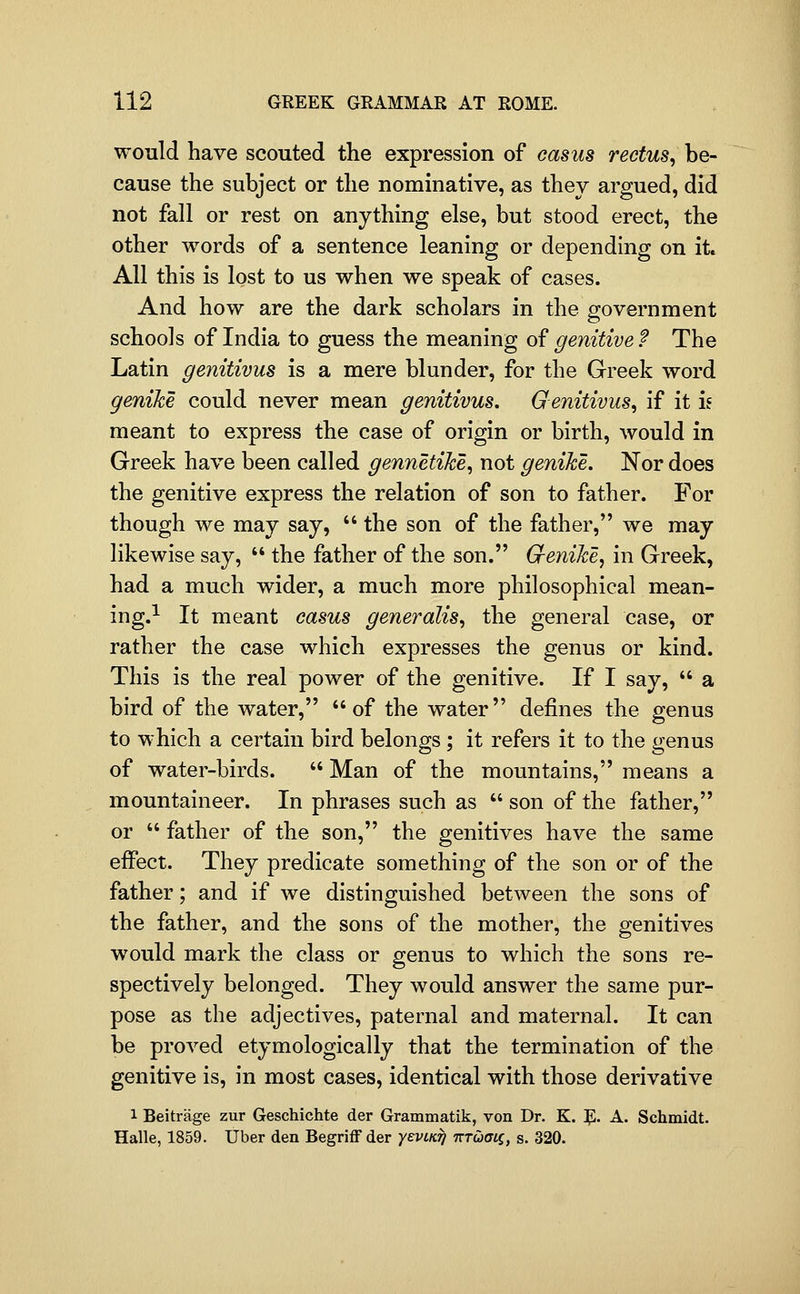 would have scouted the expression of casus rectus, be- cause the subject or the nominative, as they argued, did not fall or rest on anything else, but stood erect, the other words of a sentence leaning or depending on it. All this is lost to us when we speak of cases. And how are the dark scholars in the government schools of India to guess the meaning of genitive P The Latin genitivus is a mere blunder, for the Greek word genike could never mean genitivus, Genitivus, if it is meant to express the case of origin or birth, would in Greek have been called gennetike, not genike. Nor does the genitive express the relation of son to father. For though we may say,  the son of the father, we may likewise say,  the father of the son. G-enike, in Greek, had a much wider, a much more philosophical mean- ing.^ It meant casus generalis, the general case, or rather the case which expresses the genus or kind. This is the real power of the genitive. If I say,  a bird of the water, of the water defines the genus to which a certain bird belongs ; it refers it to the genus of water-birds.  Man of the mountains, means a mountaineer. In phrases such as  son of the father, or  father of the son, the genitives have the same eifect. They predicate something of the son or of the father; and if we distinguished between the sons of the father, and the sons of the mother, the genitives would mark the class or genus to which the sons re- spectively belonged. They would answer the same pur- pose as the adjectives, paternal and maternal. It can be proved etymologically that the termination of the genitive is, in most cases, identical with those derivative 1 Beitrage zur Geschichte der Grammatik, von Dr. K. ^. A. Schmidt. Halle, 1859. Uber den BegriflF der yevLK^ TTTuaii, s. 320.