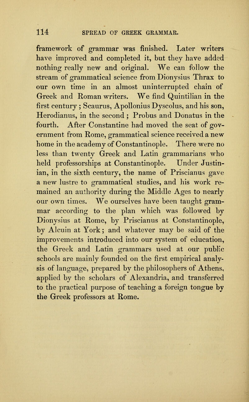 framework of grammar was finished. Later writers have improved and completed it, but they have added nothing really new and original. We can follow the stream of grammatical science from Dionysius Thrax to our own time in an almost uninterrupted chain of Greek and Roman writers. We find Quintilian in the first century ; Scaurus, Apollonius Dyscolus, and his son, Herodianus, in the second ; Probus and Donatus in the fourth. After Constantine had moved the seat of gov- ernment from Rome, grammatical science received a new home in the academy of Constantinople. There were no less than twenty Greek and Latin grammarians who held professorships at Constantinople. Under Justin- ian, in the sixth century, the name of Priscianus gave a new lustre to grammatical studies, and liis work re- mained an authority during the Middle Ages to nearly our own times. We ourselves have been taught gram- mar according to the plan which was followed by Dionysius at Rome, by Priscianus at Constantinople, by Alcuin at York; and whatever may be said of the improvements introduced into our system of education, the Greek and Latin grammars used at our public schools are mainly founded on the first empirical analy- sis of language, prepared by the philosophers of Athens, applied by the scholars of Alexandria, and transferred to the practical purpose of teaching a foreign tongue by the Greek professors at Rome.