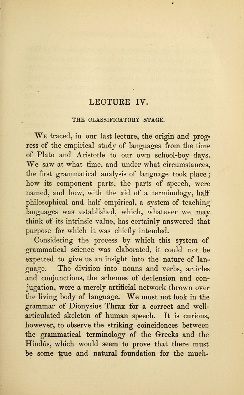 LECTURE IV. THE CLASSIFICATOEY STAGE. We traced, in our last lecture, the origin and prog- ress of the empirical study of languages from the time of Plato and Aristotle to our own school-boy days. We saw at what time, and under what circumstances, the first grammatical analysis of language took place; how its component parts, the parts of speech, were named, and how, with the aid of a terminology, half philosophical and half empirical, a system of teaching languages was established, which, whatever we may think of its intrinsic value, has certainly answered that purpose for which it was chiefly intended. Considering the process by which this system of grammatical science was elaborated, it could not be expected to give us an insight into the nature of lan- guage. The division into nouns and verbs, articles and conjunctions, the schemes of declension and con- jugation, were a merely artificial network thrown over the living body of language. We must not look in the grammar of Dionysius Thrax for a correct and well- articulated skeleton of human speech. It is curious, however, to observe the striking coincidences between the grammatical terminology of the Greeks and the Hindus, which would seem to prove that there must be some true and natural foundation for the much-