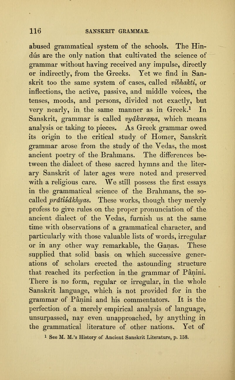 abused grammatical system of the schools. The Hin- dus are the only nation that cultivated the science of grammar without having received any impulse, directly or indirectly, from the Greeks. Yet we find in San- skrit too the same system of cases, called vibJiahtL or inflections, the active, passive, and middle voices, the tenses, moods, and persons, divided not exactly, but very nearly, in the same manner as in Greek.^ In Sanskrit, grammar is called vydharana^ which means analysis or taking to pieces. As Greek grammar owed its origin to the critical study of Homer, Sanskrit grammar arose from the study of the Vedas, the most ancient poetry of the Brahmans. The differences be- tween the dialect of these sacred hymns and the liter- ary Sanskrit of later ages were noted and preserved with a religious care. We still possess the first essays in the grammatical science of the Brahmans, the so- called jt?r^^ist^M?/as. These works, though they merely profess to give rules on the proper pronunciation of the ancient dialect of the Vedas, furnish us at the same time with observations of a grammatical character, and particularly with those valuable lists of words, irregular or in any other way remarkable, the Ganas. These supplied that solid basis on which successive gener- ations of scholars erected the astounding structure that reached its perfection in the grammar of P^nini. There is no form, regular or irregular, in the whole Sanskrit language, which is not provided for in the grammar of Panini and his commentators. It is the perfection of a merely empirical analysis of language, unsurpassed, nay even unapproached, by anything in the grammatical literature of other nations. Yet of 1 See M. M.'s History of Ancient Sanskrit Literature, p. 158.