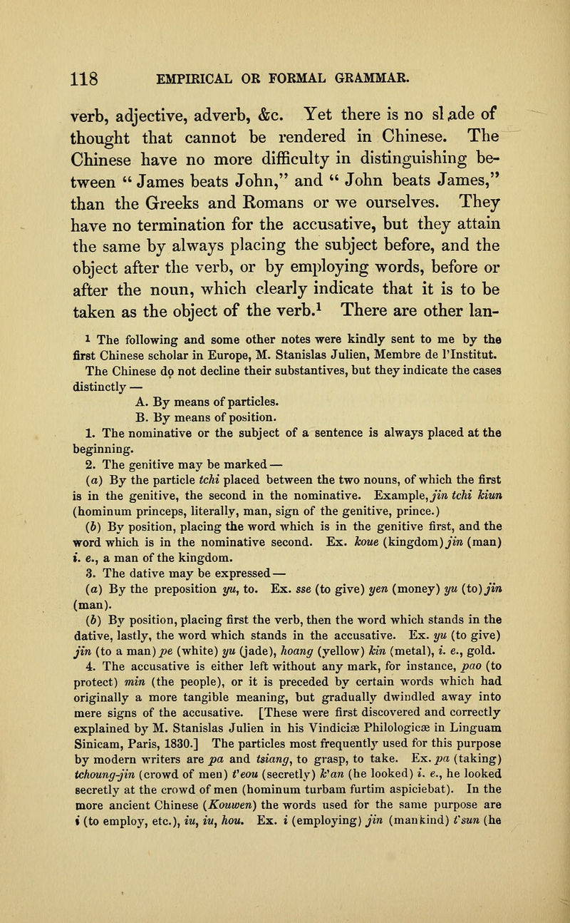 verb, adjective, adverb, &c. Yet there is no si ^de of thought that cannot be rendered in Chinese. The Chinese have no more difficulty in distinguishing be- tween  James beats John,'* and  John beats James, than the Greeks and Romans or we ourselves. They have no termination for the accusative, but they attain the same by always placing the subject before, and the object after the verb, or by employing words, before or after the noun, which clearly indicate that it is to be taken as the object of the verb.^ There are other lan- 1 The following and some other notes were kindly sent to me by the first Chinese scholar in Europe, M. Stanislas Julien, Membre de I'lnstitut. The Chinese do not decline their substantives, but they indicate the cases distinctly — A. By means of particles. B. By means of position. 1. The nominative or the subject of a sentence is always placed at the beginning. 2. The genitive may be marked — (a) By the particle tchi placed between the two nouns, of which the first is in the genitive, the second in the nominative. Example, _/i» tchi Mun (hominum princeps, literally, man, sign of the genitive, prince.) (6) By position, placing the word which is in the genitive first, and the Word which is in the nominative second. Ex. koue (kingdom)^m (man) i. e., a man of the kingdom. 3. The dative may be expressed — (a) By the preposition yu, to. Ex. sse (to give) yen (money) yu {to) Jin (man). (J) By position, placing first the verb, then the word which stands in the dative, lastly, the word which stands in the accusative. Ex. yu (to give) Jin (to a man)j9e (white) yu (jade), hoang (yellow) hin (metal), i. e., gold. 4. The accusative is either left without any mark, for instance, pao (to protect) min (the people), or it is preceded by certain words which had originally a more tangible meaning, but gradually dwindled away into mere signs of the accusative. [These were first discovered and correctly explained by M. Stanislas Julien in his Vindicise Philologicse in Linguam Sinicam, Paris, 1830.] The particles most firequently used for this purpose by modern writers are pa and tsiang, to grasp, to take. Eic, pa (taking) tchoung-jin (crowd of men) Veou (secretly) h^an (he looked) i. e., he looked secretly at the crowd of men (hominum turbam furtim aspiciebat). In the more ancient Chinese {Kouwen) the words used for the same purpose are i (to employ, etc.), iu, in, hou. Ex. i (employing) Jin (mankind) t'sun (he