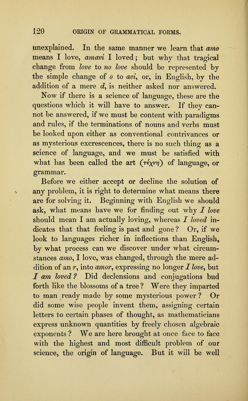 unexplained. In the same manner we learn that amo means I love, amavi I loved; but why that tragical change from love to no love should be represented by the simple change of o to avi^ or, in English, by the addition of a mere dy is neither asked nor answered. Now if there is a science of language, these are the questions which it will have to answer. If they can- not be answered, if we must be content with paradigms and rules, if the terminations of nouns and verbs must be looked upon either as conventional contrivances or as mysterious excrescences, there is no such thing as a science of language, and we must be satisfied with what has been called the art (j^x^rf) of language, or grammar. Before we either accept or decline the solution of any problem, it is right to determine what means there are for solving it. Beginning with English we should ask, what means have we for finding out why I love should mean I am actually loving, whereas I loved in- dicates that that feeling is past and gone ? Or, if we look to languages richer in inflections than English, by what process can we discover under what circum- stances amOy I love, was changed, through the mere ad- dition of an r, into amor^ expressing no longer / love, but I am loved ? Did declensions and conjugations bud forth like the blossoms of a tree ? Were they imparted to man ready made by some mysterious power ? Or did some wise people invent them, assigning certain letters to certain phases of thought, as mathematicians express unknown quantities by freely chosen algebraic exponents ? We are here brought at once face to face with the highest and most difficult problem of our science, the origin of language. But it will be well