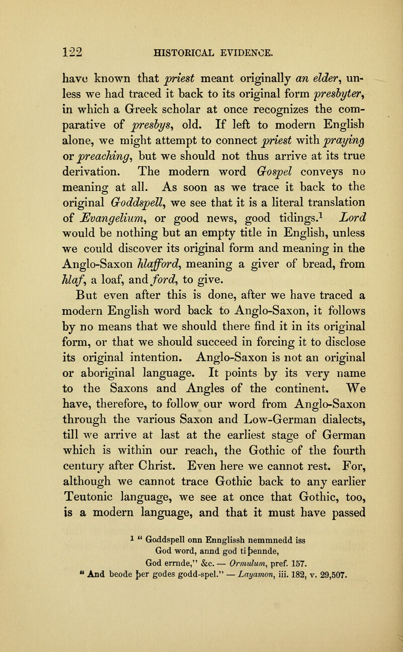 have known that priest meant originally an elder, un- less we had traced it back to its original form presbyter, in which a Greek scholar at once recognizes the com- parative of preshys, old. If left to modern English alone, we might attempt to connect priest with praying ov preaching, but we should not thus arrive at its true derivation. The modern word Grospel conveys no meaning at all. As soon as we trace it back to the original Cioddspell, we see that it is a literal translation of Evangelium, or good news, good tidings.^ Lord would be nothing but an empty title in English, unless we could discover its original form and meaning in the Anglo-Saxon hlafford, meaning a giver of bread, from Jilaf, a loaf, and/orJ, to give. But even after this is done, after we have traced a modern English word back to Anglo-Saxon, it follows by no means that we should there find it in its original form, or that we should succeed in forcing it to disclose its original intention. Anglo-Saxon is not an original or aboriginal language. It points by its very name to the Saxons and Angles of the continent. We have, therefore, to follow our word from Anglo-Saxon through the various Saxon and Low-German dialects, till we arrive at last at the earliest stage of German which is within our reach, the Gothic of the fourth century after Christ. Even here we cannot rest. For, although we cannot trace Gothic back to any earlier Teutonic language, we see at once that Gothic, too, is a modern language, and that it must have passed 1  Goddspell onn Ennglissh nemmnedd iss God word, annd god ti f)ennde, God ermde, &c. — Ormulum, pref. 157.  And beode Jjer godes godd-spel. — Layamon, iii. 182, v. 29,507.