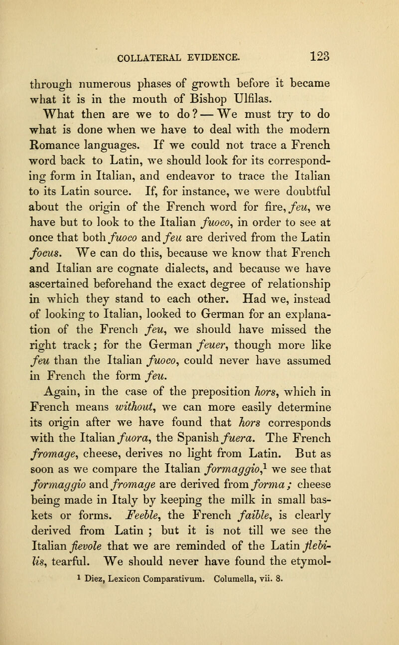 through numerous phases of growth before it became what it is in the mouth of Bishop Ulfilas. What then are we to do ? — We must try to do what is done when we have to deal with the modern Romance languages. If we could not trace a French word back to Latin, we should look for its correspond- ing form in Italian, and endeavor to trace the Italian to its Latin source. If, for instance, we were doubtful about the origin of the French word for ^re^feu, we have but to look to the Italian fuoco, in order to see at once that hothfuoco and feu are derived from the Latin focus. We can do this, because we know that French and Italian are cognate dialects, and because we have ascertained beforehand the exact degree of relationship in which they stand to each other. Had we, instead of looking to Italian, looked to German for an explana- tion of the French feu, we should have missed the right track; for the German feuer, though more like feu than the Italian fuoco, could never have assumed in French the form feu. Again, in the case of the preposition hors, which in French means without, we can more easily determine its origin after we have found that hors corresponds with the Italian/i^or«, the Spanish/wera. The French fromage, cheese, derives no light from Latin. But as soon as we compare the Italian formaggio^ we see that formaggio snidfromage are derived from forma; cheese being made in Italy by keeping the milk in small bas- kets or forms. Feeble, the French faihle, is clearly derived from Latin ; but it is not till we see the Italian fievole that we are reminded of the Latin flehi- Us, tearftil. We should never have found the etymol- 1 Diez, Lexicon Comparativum. Columella, vii. 8.
