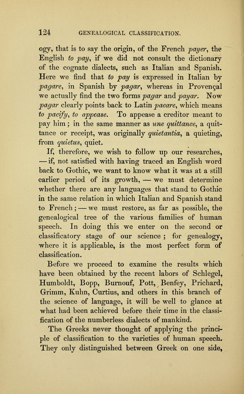 ogy, that is to say the origin, of the French payer^ the English to pay^ if we did not consult the dictionary of the cognate dialects, such as Italian and Spanish. Here we find that to pay is expressed in Italian by pagare, in Spanish by pagar^ whereas in Provengal we actually find the two forms pagar and payar. Now pagar clearly points back to Latin pacare^ which means to pacify^ to appease. To appease a creditor meant to pay him; in the same manner as une quittance^ a quit- tance or receipt, was originally qmetantia, a quieting, from quietus, quiet. If, therefore, we wish to follow up our researches, — if, not satisfied with having traced an English word back to Gothic, we want to know what it was at a still earlier period of its growth, — we must determine whether there are any languages that stand to Gothic in the same relation in which Italian and Spanish stand to French; — we must restore, as far as possible, the genealogical tree of the various families of human speech. In doing this we enter on the second or classificatory stage of our science ; for genealogy, where it is applicable, is the most perfect form of classification. Before we proceed to examine the results which have been obtained by the recent labors of Schlegel, Humboldt, Bopp, Bumouf, Pott, Benfey, Prichard, Grimm, Kuhn, Curtius, and others in this branch of the science of language, it will be well to glance at what had been achieved before their time in the classi- fication of the numberless dialects of mankind. The Greeks never thought of applying the princi- ple of classification to the varieties of human speech. They only distinguished between Greek on one side,