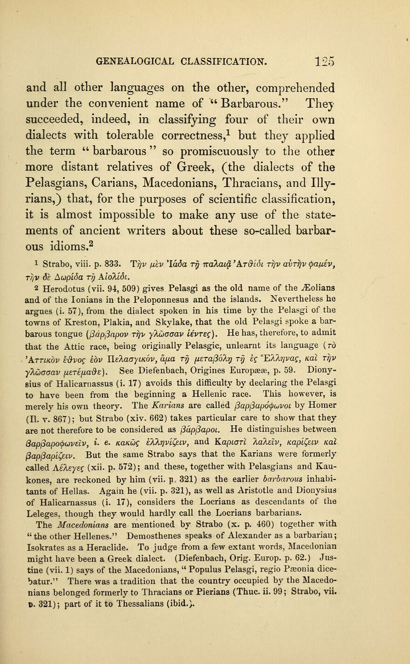 and all other languages on the other, comprehended under the convenient name of  Barbarous. They succeeded, indeed, in classifying four of their own dialects with tolerable correctness,-^ but they applied the term  barbarous  so promiscuously to the other more distant relatives of Greek, (the dialects of the Pelasgians, Carians, Macedonians, Thracians, and Illy- rians,) that, for the purposes of scientific classification, it is almost impossible to make any use of the state- ments of ancient writers about these so-called barbar- ous idioms.^ 1 Strabo, viii. p. 833. Ttjv fikv 'Idda r^ Kokaig, 'krMdi ttjv avrrjv (pafxev, Tfiv 6e AupiSa rri Alolc6t. 2 Herodotus (vii. Qi, 509) gives Pelasgi as the old name of the -^olians and of the lonians in the Peloponnesus and the islands. Nevertheless he argues (i. 57), from the dialect spoken in his time by the Pelasgi of the towns of Kreston, Plakia, and Skylake, that the old Pelasgi spoke a bar- barous tongue {(^dpjdapov ttjv yXCjaoav Uvreg). He has, therefore, to admit that the Attic race, being originally Pelasgic, unlearnt its language ( to 'Attlkov e-&vog eov UelaGytKov, a^a Ty fieTa(36?Ly Ty eg EAXtjvag, koI ttjv ylcbaaav {i£Tifj,a-&E). See Diefenbach, Origines Europseae, p. 59. Diony- sius of Halicarnassus (i. 17) avoids this difficulty by declaring the Pelasgi to have been from the beginning a Hellenic race. This however, is merely his own theory. The Karians are called (3apj3ap6(j)cjvoi by Homer (II. V. 867); but Strabo (xiv. 662) takes particular care to show that they are not therefore to be considered as jSdpiSapot. He distinguishes between 8ap^apo(^oiVElv, i- e. /ca/cwf eTiXrjvi^eLv, and KapiaTi kaTi^lv, KapH^ew koI (3ap(3apl^eLv. But the same Strabo says that the Karians were formerly called AeT^syeg (xii. p. 572); and these, together with Pelasgians and Kau- kones, are reckoned by him (vii. p. 321) as the earlier barbarous inhabi- tants of Hellas. Again he (vii. p. 321), as well as Aristotle and Dionysius of Halicarnassus (i. 17), considers the Locrians as descendants of the Leleges, though they would hardly call the Locrians barbarians. The Macedonians are mentioned by Strabo (x. p. 460) together with the other Hellenes. Demosthenes speaks of Alexander as a barbarian; Isokrates as a Heraclide. To judge from a few extant words, Macedonian might have been a Greek dialect. (Diefenbach, Orig. Europ. p. 62.) Jus- tine (vii. 1) says of the Macedonians,  Populus Pelasgi, regio Pasonia dice- batur. There was a tradition that the country occupied by the Macedo- nians belonged formerly to Thracians or Pierians (Thuc. ii. 99; Strabo, vii. 0. 321); part of it to Thessalians (ibid.).