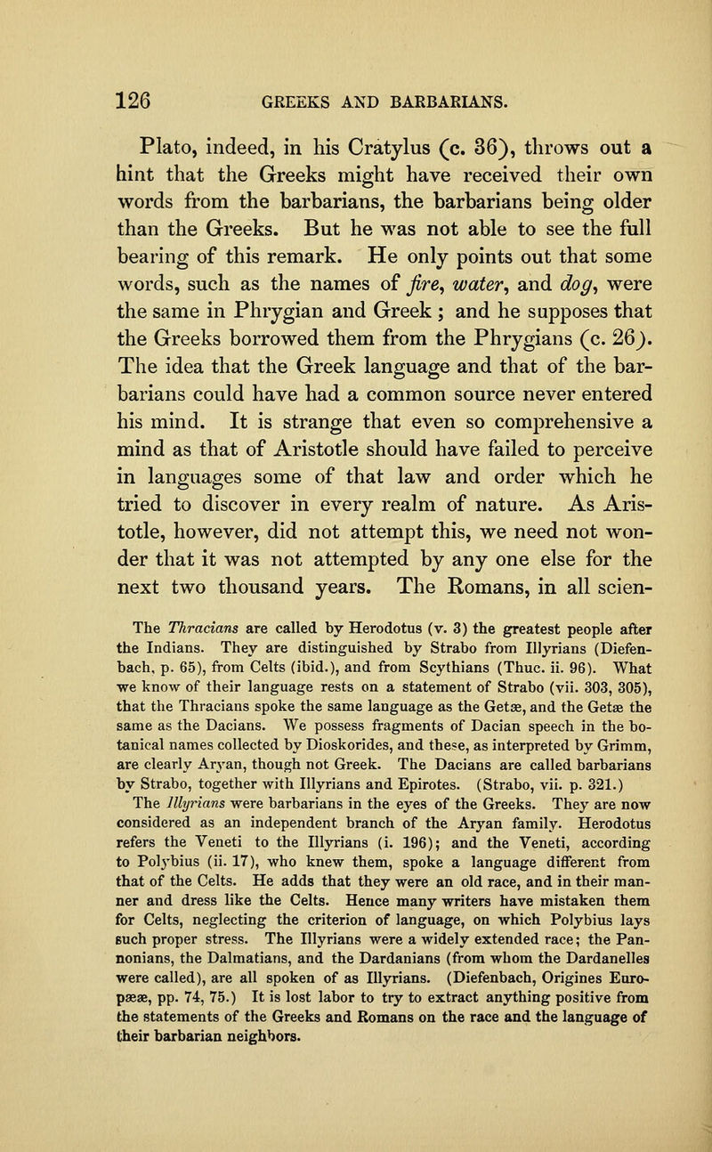 Plato, indeed, in his Cratylus (c. 36), throws out a hint that the Greeks might have received their own words from the barbarians, the barbarians being older than the Greeks. But he was not able to see the full bearing of this remark. He only points out that some words, such as the names of jire^ water, and dog, were the same in Phrygian and Greek ; and he supposes that the Greeks borrowed them from the Phrygians (c. 26). The idea that the Greek language and that of the bar- barians could have had a common source never entered his mind. It is strange that even so comprehensive a mind as that of Aristotle should have failed to perceive in languages some of that law and order which he tried to discover in every realm of nature. As Aris- totle, however, did not attempt this, we need not won- der that it was not attempted by any one else for the next two thousand years. The Romans, in all scien- The Thracians are called by Herodotus (v. 3) the greatest people after the Indians. They are distinguished by Strabo from Illyrians (Diefen- bach, p. 65), from Celts (ibid.), and from Scythians (Thuc. ii. 96). What we know of their language rests on a statement of Strabo (vii. 303, 305), that the Thracians spoke the same language as the Getse, and the Getse the same as the Dacians. We possess fragments of Dacian speech in the bo- tanical names collected by Dioskorides, and these, as interpreted by Grimm, are clearly Ar3'an, though not Greek. The Dacians are called barbarians by Strabo, together with Illyrians and Epirotes. (Strabo, vii. p. 321.) The Illyrians were barbarians in the eyes of the Greeks. They are now considered as an independent branch of the Aryan family. Herodotus refers the Veneti to the Illjo-ians (i. 196); and the Veneti, according to Pol3'bius (ii. 17), who knew them, spoke a language different from that of the Celts. He adds that they were an old race, and in their man- ner and dress like the Celts. Hence many writers have mistaken them for Celts, neglecting the criterion of language, on which Polybius lays Buch proper stress. The Illyrians were a widely extended race; the Pan- nonians, the Dalmatians, and the Dardanians (from whom the Dardanelles were called), are all spoken of as Illyrians. (Diefenbach, Origines Euro- paeae, pp. 74, 75.) It is lost labor to try to extract anything positive from the statements of the Greeks and Romans on the race and the language of their barbarian neighbors.