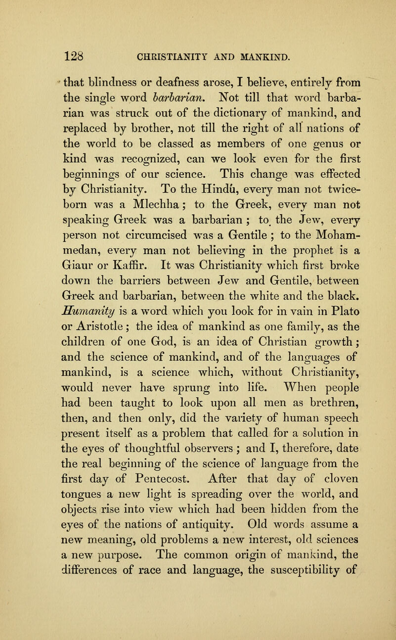 - that blindness or deafness arose, I believe, entirely from the single word barbarian. ISTot till that word barba- rian was struck out of the dictionary of mankind, and replaced by brother, not till the right of all nations of the world to be classed as members of one genus or kind was recognized, can we look even for the first beginnings of our science. This change was effected by Christianity. To the Hindu, every man not twice- born was a Mlechha; to the Greek, every man not speaking Greek was a barbarian ; to^ the Jew, every person not circumcised was a Gentile ; to the Moham- medan, every man not believing in the prophet is a Giaur or Kaffir. It was Christianity which first broke down the barriers between Jew and Gentile, between Greek and barbarian, between the white and the black. Humanity is a word which you look for in vain in Plato or Aristotle; the idea of mankind as one family, as the children of one God, is an idea of Christian growth; and the science of mankind, and of the languages of mankind, is a science which, without Christianity, would never have sprung into life. When people had been taught to look upon all men as brethren, then, and then only, did the vaiiety of human speech present itself as a problem that called for a solution in the eyes of thoughtful observers ; and I, therefore, date the real beginning of the science of language from the first day of Pentecost. After that day of cloven tongues a new light is spreading over the world, and objects rise into view which had been hidden from the eyes of the nations of antiquity. Old words assume a new meaning, old problems a new interest, old sciences a new purpose. The common origin of mankind, the differences of race and language, the susceptibility of